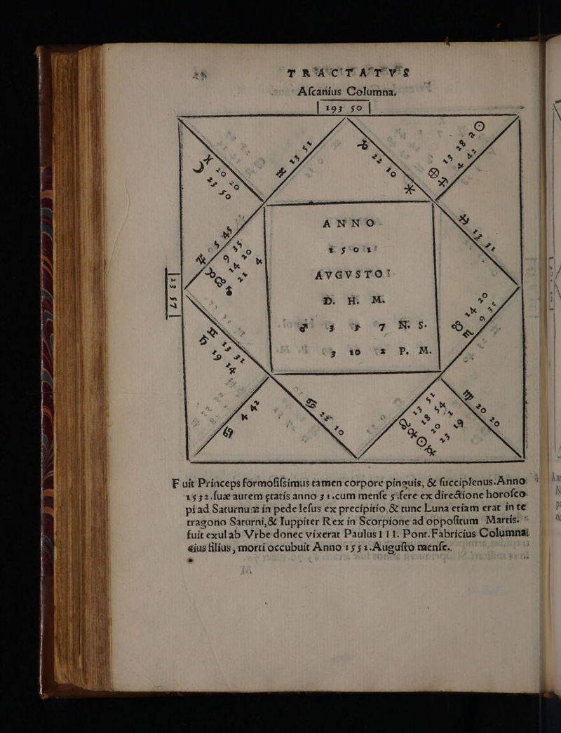 m Ur A L : P * ^ - —— —— — 1 a7. | 1 4 - ZI xL. m : - cL RR E ar. re m RUNG T R'ACT AT Vg Afcanius Columna. dial. 193 302p. — ANNO:. ÁYGVSTO: | o p F uit Prínceps formofifsimus camen corpore píneuís; &amp; facciplenus. Anno: 15 52.Íuae aurem etatís anno 5.:.cura menfe 5:fere ex dire&amp;íonehorofco: píad Saturnum ín pede lefus ex precípitío,&amp; tunc Luna etíam erat inte | V tragono Saturni, &amp; Iuppiter Rex in Scorpione ad oppofitum Martis. * fuit exul áb Vrbe donec vixerat Paulus1 1 1. Pont.Fabricius Columnai &amp;íus lilius, mortí occubuit Anno 15 $1.Augufto menfe. — — | bv