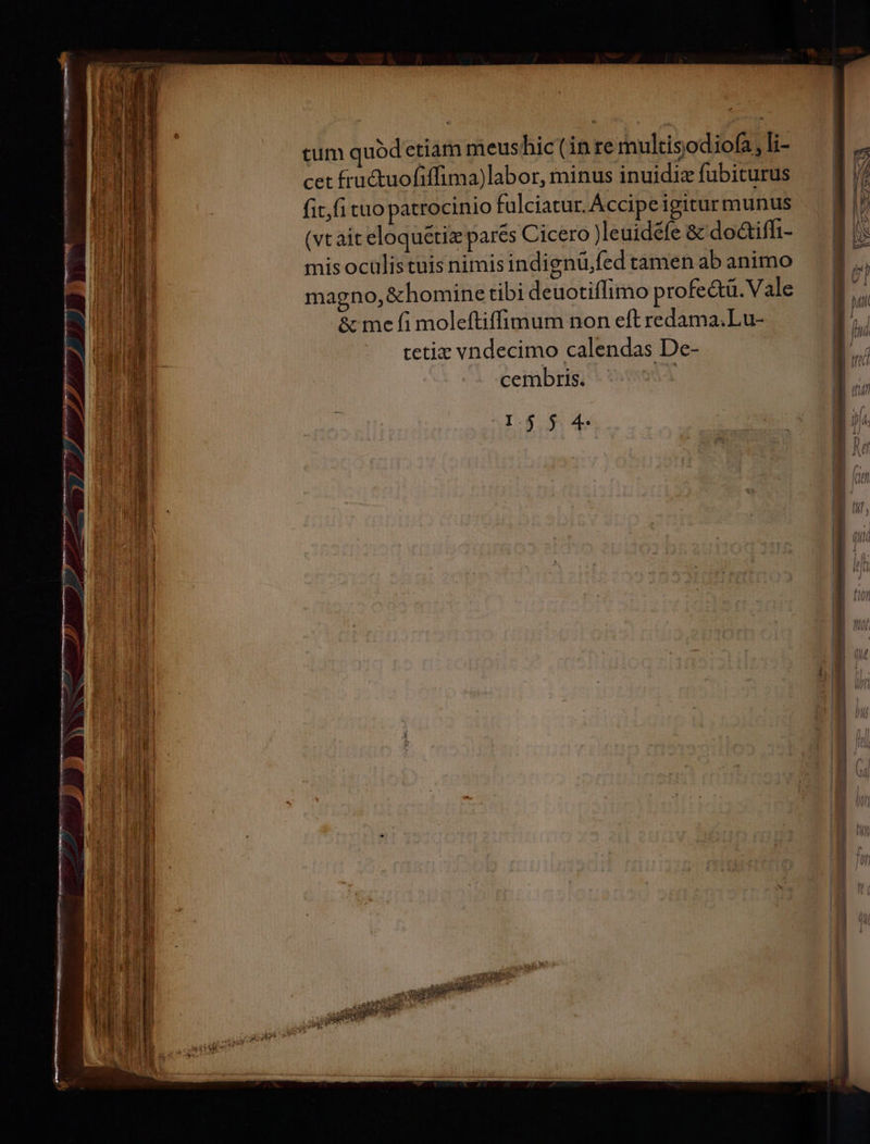 Hnnc s ecole cet fru&amp;tuofiffima)labor, minus inuidiz fubiturus fit,fi tuo patrocinio fulciatur. Accipe igiturmunus (vt ait eloquétiz pares Cicero Jleuidefe &amp; do&amp;iffi- mis ocülistuis nimis indignüfed tamen ab animo magno, &amp;homine tibi deuotiffimo profe&amp;tü. Vale &amp; me fi moleftiffimum non eft redama.Lu- tetiz vndecimo calendas De- cembris. | I$ $ 4