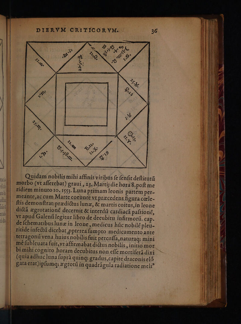 Quidam nobilis mihi affinis viribus fe fenfit deftitut morbo (vt afferebat) graui , 23. Martij die hora8.poft me ridiem minuto 1o. 1553. Luna primam lconis partem per- meantc,ac cum Marte coeünte Vt.przcedens figura cocle- ftis demonftrat:przdi&amp;us lunz, &amp; martis coitus,in leone didà zgrotationé decernit &amp; interdit cardiacá pafsione, yt apud Galeníülegitur libro de decubitu infirmori. cap. dc íchematibuslunz in lcone medicus hüc nobilé pleu- ritidcinfe&amp;tü dicebat jppterea fumpto medicamento ante tetragoniü vena huius nobilis fuit percuffa,naturaq; mini me fubleuata fuit,vt affirmabat di&amp;us nobilis , initio.mor (quia adhuc ]una fuprà quing; gradus,capite draconis cló gata erat)ipfumq; egrotü in quadragula radiatione meli?