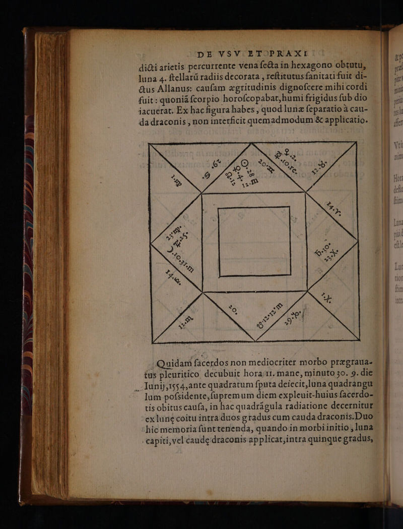 di&amp;i arietis percurrente vena fe&amp;a in hexagono obtutu, luna 4. ftcllarü radiis decorata , reftitutus fanitaui fuit di- &amp;us Allanus: caufam egritudinis dignofcere mihi cordi fuit : quoni&amp;fcorpio horofcopabat, humi frigidus fub dio iacuerat. Ex hac figura habes , quod lunz feparatio à cau- da draconis , non interficit quemadmodum &amp; applicatio. Quidam facerdos non mediocriter morbo pregraua- tus pleuritico. decubuit hora.rr. mane, minuto 3o. 9. die . Junij,ts54,ante quadratum fputa deiecit,luna quadrangu lum pofsidente,fupremum diem expleuit-huius facerdo- tis obitus caufa, in hac quadrágula radiatione decernitur ex lune coitu intra duos gradus cum cauda draconis.Duo hic memoria fünt tenenda, quando in morbi initio , luna capiti,vel caude draconis applicat;intra quinque gradus,