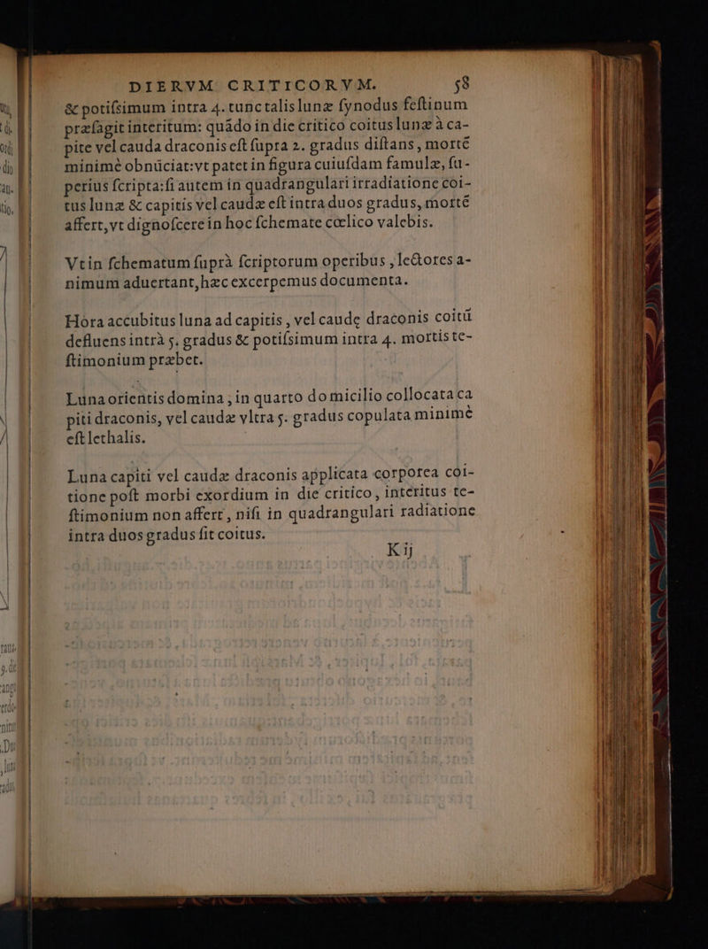 &amp; potifsimum intra 4. tunctalislunz fynodus feftinum prafagit interitum: quádo in die critico coituslunz We4- pite vel cauda draconis cft fupra 2. gradus diftans , morte minimé obniüciat:vt patet in figura cuiufdam famulz, fu- perius fcripta:fiautem in quadrangulari irradiatione coi- tus lunz &amp; capitis vel caudz eft intra duos gradus, morte affert,vt dignofcerein hoc fchemate ccelico valebis. Vtin fchematum fuprà fcriptorum operibus ,Ie&amp;ores a- nimum aducrtant,hzc excerpemus documenta. Hora accubitus luna ad capitis , vel caude draconis coitü defluens intrà j. gradus &amp; potiísimum intra 4. mottistc- ftimonium przbet. Lunaorientis domina ; in quarto domicilio collocata ca iti draconis, vel caudz vltra 5. gradus copulata minime eft lethalis. | Luna capiti vel caudz draconis applicata corporea coi- tione poft morbi exordium in die critico , Interitus te- ftimonium non affert, nifi in quadrangulari radiatione intra duos gradus fit coitus. Kij