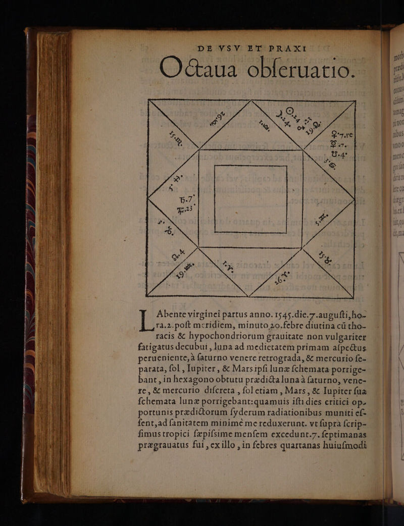 m reÀ — P pU UD —— d DE VSV ET PRAXI (O&amp;aua obferuatio. ^ Abentevirginei partus anno. 1545.die.7.augufti,ho- Tà.2.poft meridiem, minuto 20.febre diutina cü tho- racis &amp; hypochondriorum grauitate non vulgariter fatigatus decubui , luna ad medietatem primam atpe&amp;us peruenien te;à faturno venere retrograda, &amp; mercurio fe- parata, fol , Iupiter, &amp; Marsipfi lunz fchemata porrige- bant , in hexagono obtutu przdi&amp;alunaà (aturno, vene- re, &amp; mercurio difcreta , fol etiam , Mars, &amp; Iupiter fua fchemata lunz porrigebant:quamuis ifti dies critici op. portunis przdidorum fyderum radiationibus muniti ef- fent,ad fanitatem minime me reduxerunt. vt fupra fcrip- pregrauatus fui ,exillo , in febres quartanas huiufmodi