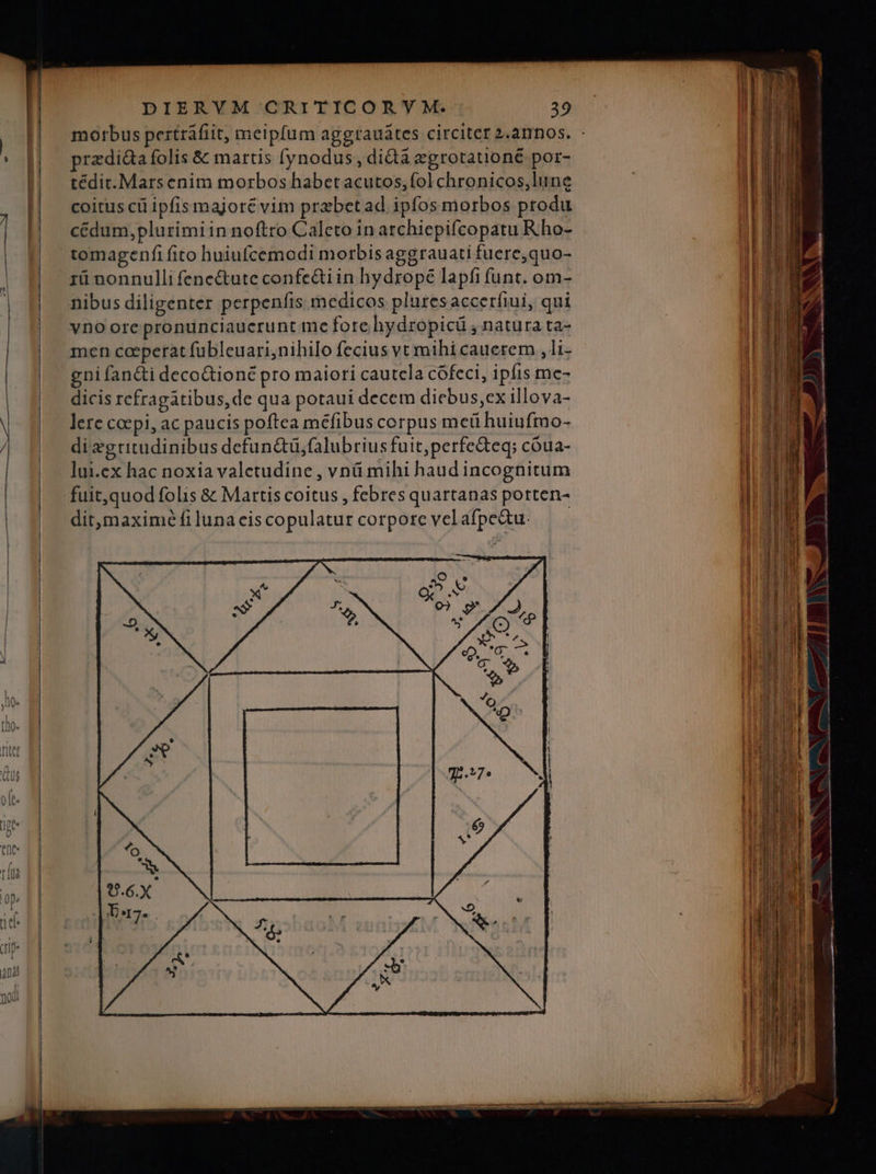 imr D Den EE morbus pertráfiit, meipfum aggrauátes circitet 2.annos. - przdi&a folis & martis (ynodus , didà zgrotationé por- tédit. Mars enim morbos habet acutos, fol chronicos,lune cédum, plurimi in noftro Caleto in archiepifcopatu R.ho- tomagenfi fito huiufcemodi morbis aggrauati fuere,quo- rü nonnulli fenectute confe&iin hydrope lapfi funt. om- nibus diligenter perpenfis medicos pluresaccerfiui, qui vno ore pronunciauerunt me fore hydropicü , natura ta- men coeperat fübleuari;nihilo fecius vt mihi cauererm , li- gni fan&ti decoGioné pro maiori cautela cófeci, ipfis me- dicis refragatibus,de qua potaui decem diebus,ex illova- lere coepi, ac paucis poftea méfibus corpus met huiufmo- dixgritudinibus defun&ü,falubrius fuit,perfecteq; cóua- lui.ex hac noxia valetudine , vnü mihi haud incognitum fuit,quod folis & Martis coitus , febres quartanas porten- dit,maximéíilunaciscopulatur corporcvelafpe&u. —