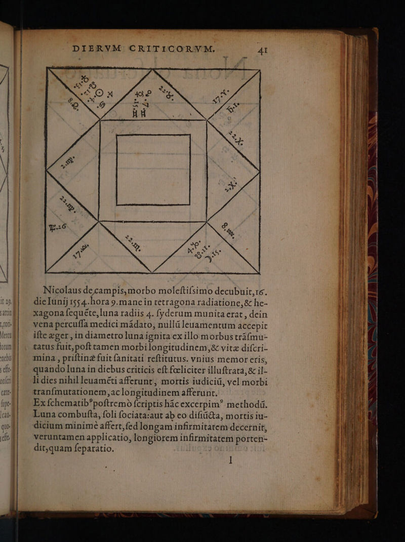 Nicolaus decampis,morbo moleftifsimo decubuit,re. dieIunij 1554. hora 9.manein tetragona radiatione,& he- xagona fequete,luna radiis 4. fyderum munita erat , dein vena percuffa medici mádato, nullüleuamentum accepit ifte xger, in diametro luna ignita ex illo morbus tráfmu- tatus fuit, poft tamen morbi longitudinem, & vitz difcri- mina , priftin2 fuit fanitati reftitutus. vnius memor eris, quando luna in dicbus criticis eft fceliciter illuftrata,& il- li dies nihil leuaméti afferunt, mortis iudici, vel morbi tranfmutationem, ac longitudinem afferunt. Ex fchematib*poftremó fcriptis hác excerpim? methodá. Luna combufta, foli fociata:aut ab eo difii&ta, mortis iu- dicium minime affert,fed longam infirmitatem decernit, veruntamen applicatio, longiorem infirmitatem porten- dit,quam feparatio. | ! l
