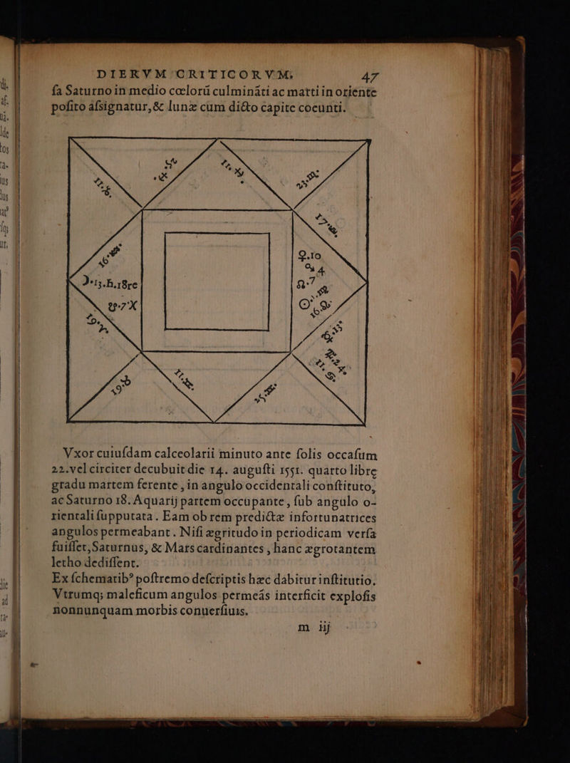 fa Saturno in medio coelorü culminàti ac matti in oriente pofito afsignatur,&amp; lunz cum di&amp;o capite coeunti. Vxor cuiufdam calceolarii minuto ante folis occafum 22. vel circiter decubuit die r4. augufti 551. quarto libre gradu martem ferente , in angulo occidentali conftituto, acSaturno 18. Aquarij partem occüpante, fub angulo o- rienralifupputata. Eam ob rem predi&amp;z infortunatrices angulos petrmeabant . Nifi zgritudo in periodicam ver(a fuiffet, Saturnus, &amp; Matscardinantes , hanc zgrotantem letho dediffent. : Ex íÍchemarib? poftremo defcriptis hzc dabitur inftitutio. Vtrumq; malcficum angulos permeás interficit explofis nonnunquam morbis conuerfiuis. m iij var e. 3T. » Dll——— -—-—— - -— VLL. ar L——— Ium enam — pope ———— T -— — - Eu -— scm ——-— - - - - T€ T a cium o m scc — -—————— M [E