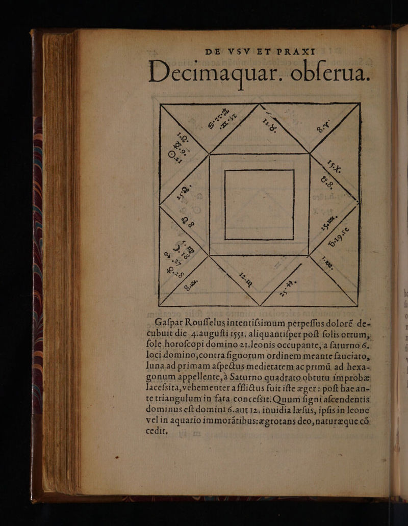 Decimaquar. obferua. LÀ L ze 1 4 - TN » » — , 3 - T - —— Hu — -2 eorom - VE 0 BEN enn P. n Gafpar Rouffelus intentifsimum pérpeffus doloré de- f cubuit die. 4:augufti i51. aliquantifper poft folisortum;— .. | Wu m fole horofcopi domino 21.leonis occupante, a faturno 6. | Al Wi loci domino;contra fignorum ordinem meante fauciato, | h J 1 lunaad primam afpedtus medietatem ac primü ad hexa- | gonum appellente,à Saturno quadrato obtutu improbz lacefsita, vehementer affli&amp;us fuit ifte xger: poft hacan- fri qai