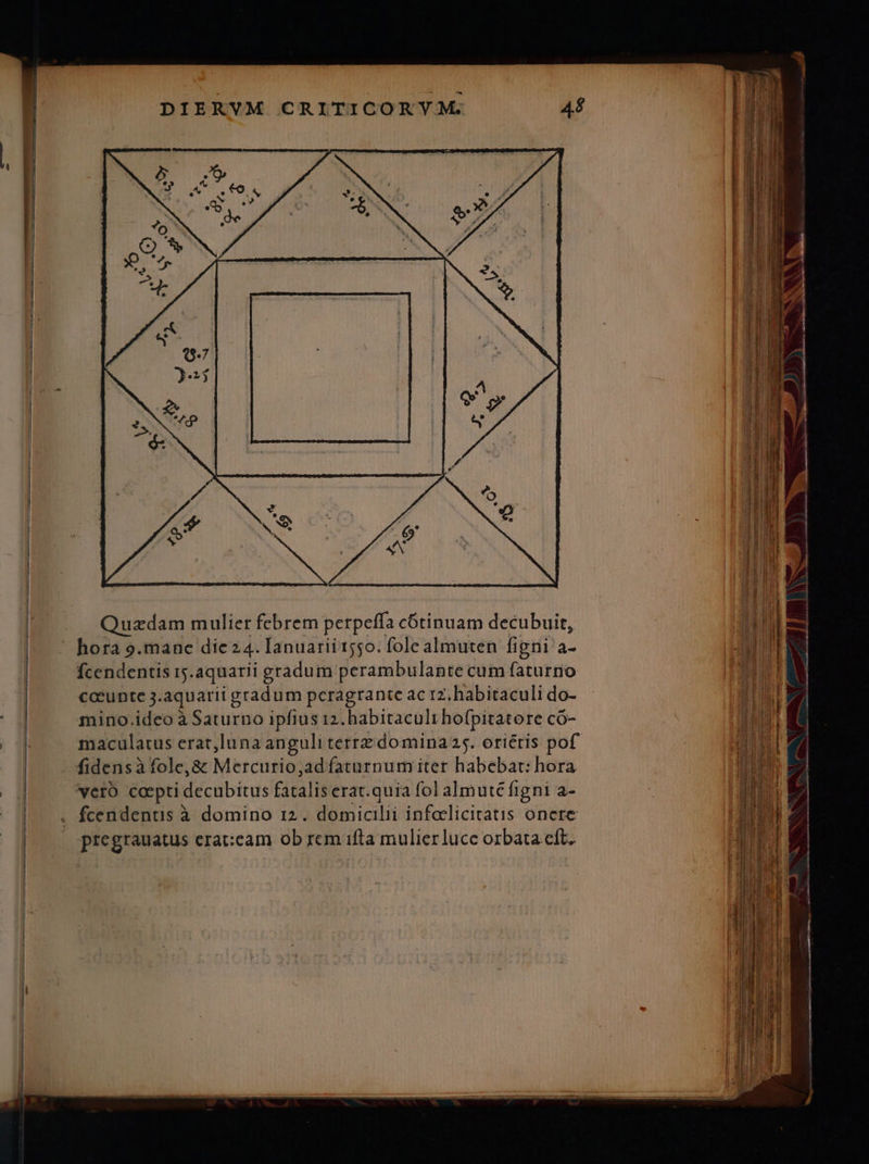 Ó j - M aee ET dT. Aw J) Y Quzdam mulier febrem perpeffa cótinuam decubuit, AE e | - hora 9.manc die24. Ianuarii 1550. fole almuten figni a- ALTES | Ícendentis r5.aquarii gradum perambulante cum faturno iE i cceunte j.aquarii gradum peragrante ac 17. habitaculi do- jb mino.ideo à Saturno ipfius 12. habitaculi hofpitatore có- | E maculatus erat,luna anguli terrz domina 25. oriétis pof. t fidensà fole, & Mercurio,ad faturnum iter habebat: hora UE | verb capti decubitus fatalis erat. quia fol almuté figni a- n | « fcendentis à domino r2. domicilii infolicitatis onere | pregrauatus erat:cam ob rem ifla mulier lucc orbata eft.