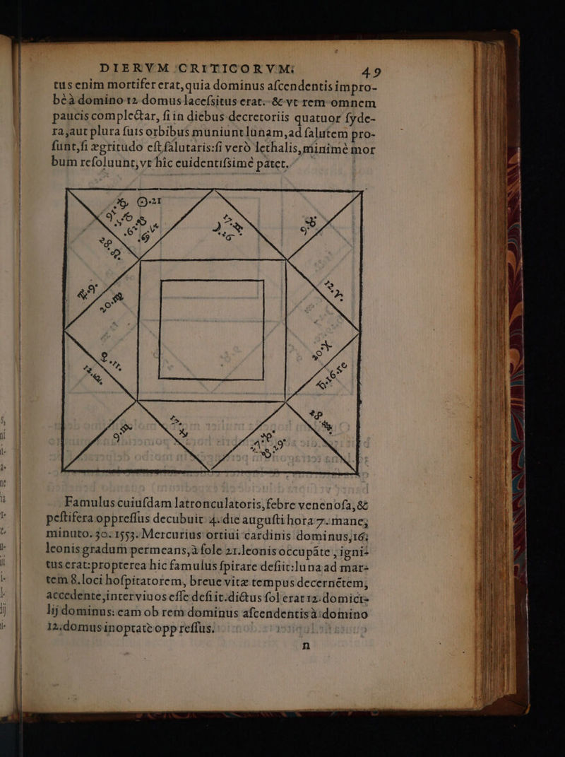 € —— tus enim mortifer erat,quia dominus afcendentis impro- paucis compledar, fiin diebus decretoriis quatuor fyde- ra aut plura fuis orbibus muniuntlunam,ad falutem pro- funt,fi egritudo cftfalutaris:fi vero lethalis,miinime mor bum refoluunt,vt híc cuidentifsimé patet. Famulus cuiufdam latronculatoris,febre venenofa,&amp; n cw ———— M — pn a c