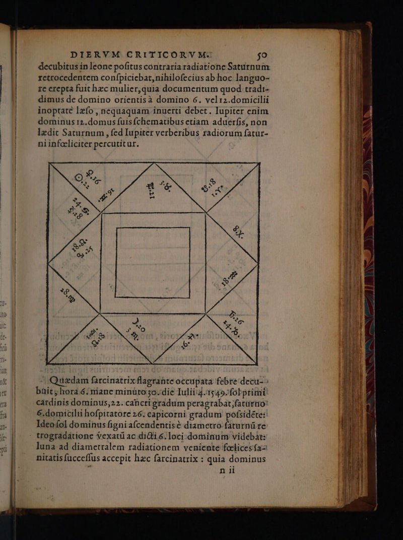 avis andis Ed DIERVM CRITICORVM. jo decubitus in leone pofitus contraria radiatione Saturnum rctrocedentem confpicicbat,nihilofecius ab hoc languo- re erepta fuit bzc mulier,quia documentum quod tradi- dimus de domino orientisà domino 6. vcli2.domicilii inoptatc Izfo , nequaquam inuerti debet. Iupiter enim dominus 12.domus fuis fchematibus ctiam aduerfis, non lzdit Saturnum , fed Iupiter verberibus radiorum fatur- ni infaeliciter percutitur. ^ Quedam farcinatrix flagrante occupata febre decu- büit hora.6. riane minüto 5o. die Iulii:4. 1549-fobprimi cardinis dominus;22. cahcri gradum peragrabat;fatürtio: 6.domicilii hofpitatore 26. capicorni gradum pofsidete: Ideofol dominus figni afcendentisé diametro faturnü rc trogradaátione vexati ac diii 6. loci. dominum videbát: luna ad diametralem radiationem veniente foclices (a— nitatis fucceffus accepit hzc farcinatrix : quia dominus n ii