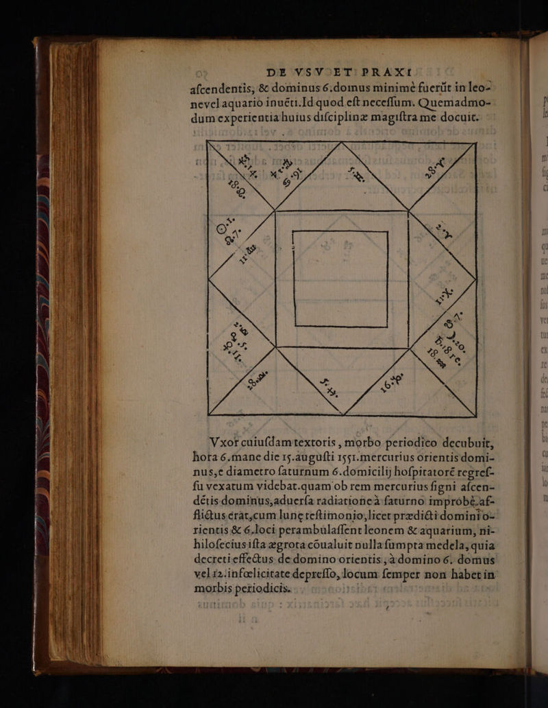 afcendentis, &amp; dominus 6.domus minime fuerüit in leo- nevelaquario inuéti.Id quod eft neceffum. Quemadmo- dum experientia huius difciplinz magiftra me docuit. Vxor cuiufdamtextoris , morbo periodico decubuit, hora 6.mane die 15.augufti 1551.mercurius orientis domi- nus;e diametro faturnum 6.domicilij hofpitatoré regrcef- fu vexatum videbat.quam ob rem mercurius figni afcen- détis.dominus;aduería radiationeà faturno improbé.af- fli&amp;us crat,cum lunc teftimonio;licet przdi&amp;ti dominto- rientis &amp; 6.loci perambulaffent leonem &amp; aquarium, ni- hilofeciusifta egrota coualuit nullafumpta medela, quia decretieffe&amp;us. de domino orientis ,à4domino 6. domus morbis periodicis.