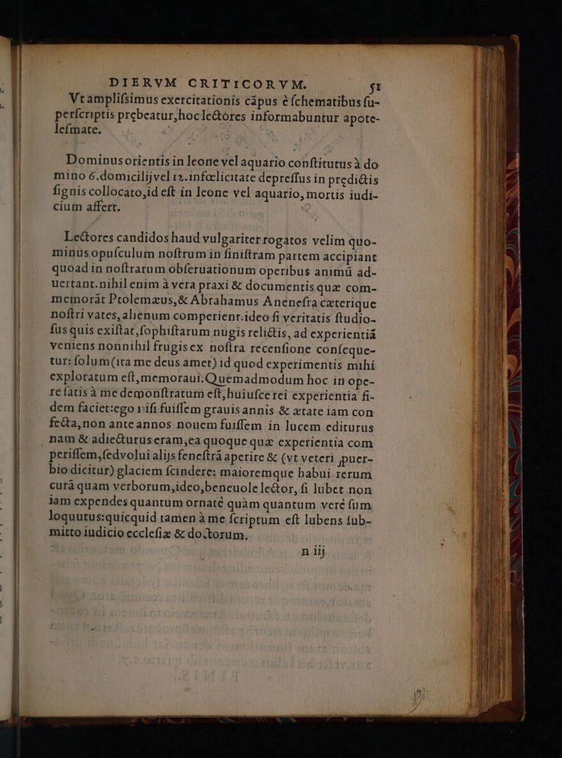 — COSE tot —— ——— AM ——— €———— €—— — ————— E pene ee i i eri n rr, LALALLAL A PP RN —— ERI n eR —— -— ——— icti dii ndi DIERVM CRITICORY M. $1 Vtamplifsimus exercitationis cápus e fchematibus fü- perícriptis prebeatur,hocle&óres informabuntur apotc- lefmate. c Dominusorientis in leone vel aquario conftitutusà do mino 6.domucilijvel r2.1nfoclicitate depreffus in predi&is fignis collocato,id eft in leone vel aquario, morus iudi- cium affert. | | Lectores candidos haud vulgariter rogatos velim quo- minusopufculum noftrum in finiftram pattem accipiant quoad in noftrarum obíeruationum operibus animu ad- ucrtant. nihil enim à vera praxi & documentisqua com- memorat Ptolemazus,& Abrahamus Anenefra caterique noftri vates, alienum comperienr.ideo fi veritatis ftudio- fusquis exiflat,fophiftarum nugis relictis, ad experientia veniens nonnihil frugisex noflra recenfione confeque- tur: folum(1ta me deus amet) id quod experimentis mihi exploratum eft,memoraui. Quemadmodum hoc in ope- re fatisà me demonftratum eft,huiufce tei experientia fi- dem faciet:ego rifi fuiffem grauisannis & xtate iam con fc&ta,non anteannos nouem fuiffem in lucem editurus , nam & adieduruseram,ea quoque qua& experientia com periffem,fedvolui alijs fencftra aperire & (vt veteri puer- bio dicitur) glaciem fcindere: maioremque babui rerum curà quam verborum,idco,beneuole le&or, fi lubet non iam expendes quantum ornaté quàm quantum veré (um. loquutus:quicquid tamen à me Ícriptum eft lubens (ub- mitto iudicio ecclefiz & doctorum.