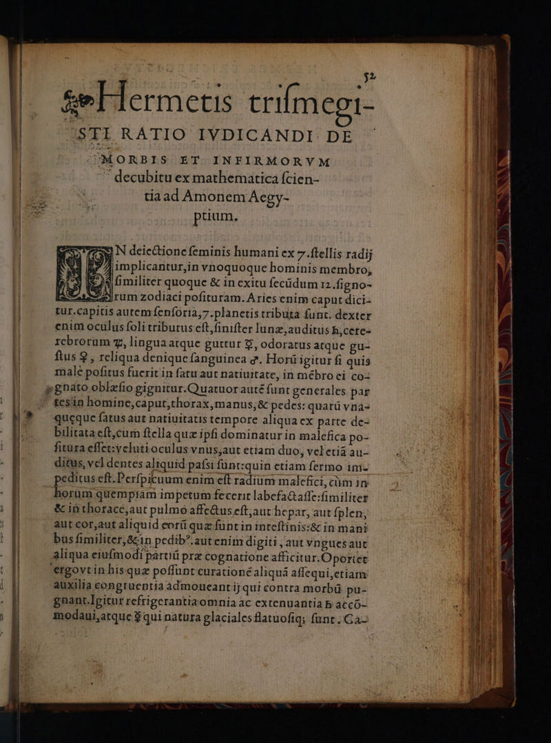 Las J ^ ^ ARP ? ? n &amp;e Hermetis trifmegi- /STI RATIO IVDICANDI DE - TJMORBIS ET INFIRMORVM  decubitu ex mathematica (cien- tiaad Amonem Aegy- prium. SW) N deic&amp;tione feminis humani ex 7 .ftellis radij |J 7]implicantur,in vnoquoque hominis membro, TU )$ i militer quoque &amp; in exitu fecidum 12.figno- Jrum zodiaci pofituram. Aries enim capnt dici- l | autem fenforia,7.planetis tributa funt. dexter n rcbrorum z, lingua atque guttur £, odoratus atquc gu- T ftus 9 , reliqua denique fanguinea g. Horü igitur fi quis HU y male pofitus fucrit in fatu aut natiuitate, in mébro ci co- Hu - pgnato oblzfio gignitur.Quatuorauté funt generales par m ' £esin homine,caput;thorax,manus,&amp; pedes: quarü vna- | | queque fatus aut natiuitatis tempore aliqua ex parte dc- bilitataeft,cum ftella quz ipfi dominatur in malefica po- fitüra effet: veluti oculus vnus;aut etiam duo, veletia au- ditus, vcl dentes aliquid paísi funt:quin etiam fermo ini- peditus eft.Perfpicuum enim eff radium malefici, cüm 1ry horum quempiam impetum fecerit labefa&amp;affe:fimiliter - INS &amp; ib thorace;aut pulmo affe&amp;us eft;aut hepar, aut fplen; ccr MMMM aut cor,aut aliquid eorü quz füntin inteftinis:&amp; in mani 2 m 1 bus fimiliter, &amp;1n pedib?.aut enim digiti , aut vnguesaut 4 il M aliqua eiufmodi pártiü prz cognatione afficitur.Oportet Eu ergovtin hisquz poffunt curationéaliquá affequi,etiam M | i auxilia congruentia admoueant ij qut contra morbü pu- : 114i ik gnant.Igitur refrigerantiromnia ac extenuantia b accó- *; Ii i modaui,atque $ qui natura glaciales flatuofiq; funt. Ga- Th