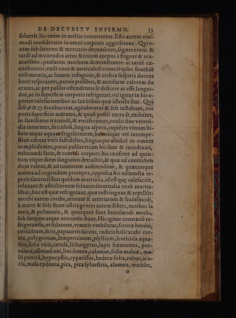 —— — M DE.DECVBITY INFIRMO.. 5 foluetit.Sicenim in meliàs conuertetur.Efto autem ciuf- modi confideratio in omni corporis aggrefsione. Quiec- nim fub faturno &amp; mercurio decumbunt;fegnes crunt &amp; tardi ad mouendos artus &amp;totum corpus à frigore &amp; reu- matiífmo , paulatim morbum demonftrante: ac tardé ex- citabuntur,exili voce &amp; meticulofi erunt:feipfos foucbüt vcftimentis,ac lumen refugient,&amp; crebra füfpiria ducent lente refpirantes,paruis pulfibus,&amp; auxilium calorem du centes,ac per pul(us oftendentes fe deficere ac cffe langui- dos,ac in füperficie corporis refrigerati.vti igiturin hiso- portet calcfacientibus ac laxatibus que aftriQa fint . Qui poris fuperficie ardentes, &amp; quafi pofiti extra fe,exiliétes, in familiares iracundi, &amp; vociferantes,oculís fine verecü- dia intuentes,fiticulofi,lingua afpera,cupiétes vinum bi- bereatque aquam frigefcentem,baleóque vti intem pe- ftiuc:cibum vero faftidiétes,linguaque afsidu&amp; in omnes coraplodentes, parui pulfus etiam his fant &amp; inordinati, rubicundi facie, &amp; tumidi corporc.his conferet ad quin- tum vfque diem fanguinis detra&amp;io,&amp; qua ad contrahen dum valent,&amp; ad tumorem auferendum , &amp; quacunque naturaad cogendum prompta,oppofita hís adiuméta re- perit:faturnalibus quidem martialia,id eft que calcfaciüt, relaxant &amp; aftri&amp;ionem foluunt:faturnalia vero martia- libus,hoceft qua refrigerant; quz reftringunt &amp; repellit: morbi autem cordis,artuum &amp; arteriarum &amp; huiüfmodi, teris, &amp; pulmonis , &amp; quotquot funt huiufmodi morbi, fub faturno atque mercurio fiunt. His igitür contrarie re- frigerantia,vt folanum, veneris vmbilticus,fartriz hordei, coriadrum,feris,papaueris fuccus, radicishalicacabi cor- tex,polygonum,femperuiuum,pfyllium,lenticula aqua- tica;folia vitis, cerufa,lithargyrus,lapis hzmatites, por- tulaca;albumé oui,lini femen,calamus,folia maluz , ma- lü punicü,hypocyftis,cypariffus,hederz folia,rubus;aca- cia,mala cydonia,pira, pira fylucftria, alumen; cenáthe, o