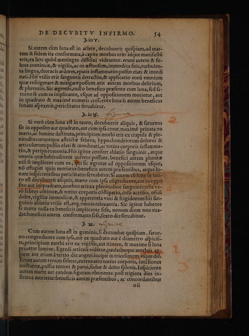 | )inv. Si autem cüm luna eft in ariete, decubuerit quifpiam,ad mar- tem &amp; folem ita conformatajà capite morbus erit: idque manifeftü bres continuz,&amp; vigiliaac os eftuofüm, immodica fitis,turbulen- ta lingua,thoracis ardores; epatis inflammatio:pulfüs elati &amp; inordi nati. His vtilis erit fanguinis detractio,&amp; applicatio eorü omnium quz refrigerare &amp; mitigarepolfunt.erit autem morbus delirium; &amp; phrenitis.Sic egrotás,nullo benefico przfente cum luna; fed fà- turno fe cum ea implicante, vfque ad oppofitionem morietur , aut in quadrato &amp; maximé numeris crefcente una:fi autem beneficus lunam afpexerit;periclitatus feruabitur. | 5. in d. . Si veró cüm luna eft in tauro, decubuerit aliquis , &amp; faturnus fit in oppofito aut quadrato,aut cum i pfà coeat,maximé priuata nu meris,ac lumine deftituta;principium morbi erit ex crapula &amp; ple- nitudine:eruntque aftri&amp;tz febres, hypochondriorum dolores &amp; articulorum:pulfus elati &amp; inordinati;ac totius corporis inflamma- tio, &amp; peripneumonia.His igitur confert ablatio fanguinis , atque omnia qua habitudinem auferre poffunt. benefici autem planete nifife'implicent cum ea , Qti fic egrotat ad oppofitionem vfque; nó effugiet quin moriatur:beneficis autem pra entibus, atque lu- nam infpicientibus periclitatus feruabitur.Si autem c luna in tau- ro eft decubuerit aliquis, marte cum ipfa cógrediente;aut in oppo fito aut in quadratomorbus eritex plenitudine fanguinis:erüt ve- ro febres cótinuz,&amp; totius corporis cóftipatio, colli accéfio, ofsiü dolor,vigiliz immodicz,&amp; appetentía vini &amp; frigidorum:his fan- guinis ablatio vtilis ell,atq; omniarelaxantia. Sic igitur habente fe marte nulla ex beneficis implícante fefe, nonum diem non eua- det:benefico autem. conformante fcfe, fexto dieferuabitur. cm Cum autem luna eft in geminis,fi decumbat quifpiam , fatur- no congrediente cum ipfa,aut ex quadrato aut 6 diametro afpicié- teprincipium morbi erit ex vigiliis,aut itinere, &amp; maxime fi luna priuetur lumipe, Egredi articuli vidétur;paulatimque morbuis ap- paret aut ctiam à tertio die augeri incipit in tricefimum Víque di£. Erunt autem tenues febres,extenuatio totius corporis, intefiones noctu£nz,pulfus tenues &amp; parui;füdor &amp; dolor fplenis.Infpiciente autem marte aut eandem figuram obtinente.poft triginta dies in- firmus morietur:bencficis autem prafentibus ; ac concordantibus oii