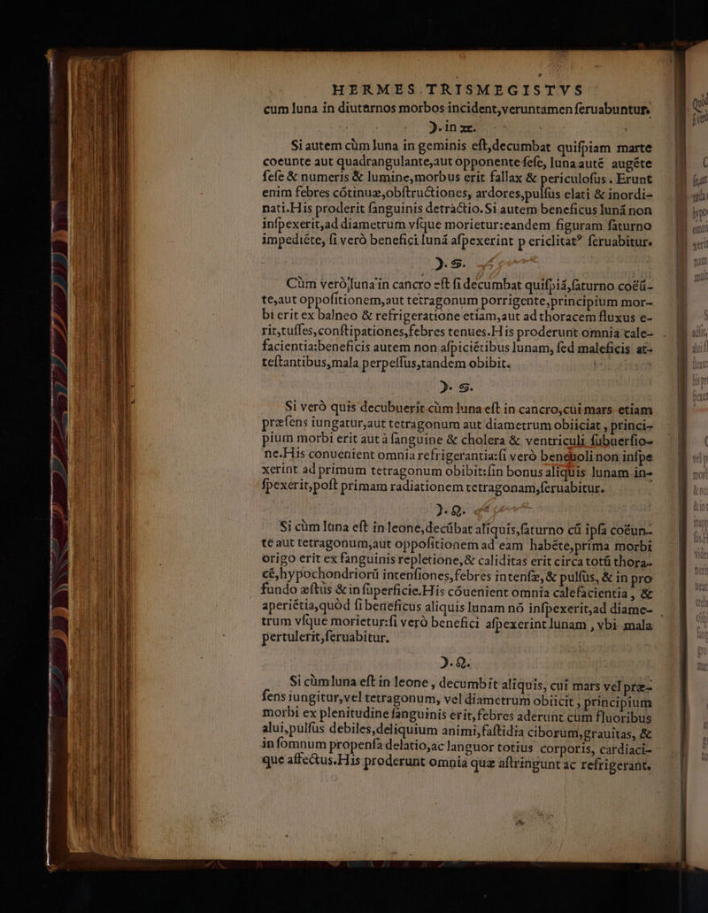 cum luna in diut&amp;rnos morbos incident,veruntamen feruabuntug. j.in xr. | | Si autem cüm luna in geminis eft,decumbat quifpiam marte coeunte aut quadrangulante,aut opponente fefc, lunaauté augéte fcfe &amp; numeris &amp; lumine, morbus crit fallax &amp; periculofus. Erunt enim febres cótinug,obftru&amp;iones, ardores,pulfüs elati &amp; inordi- pnati.His proderit fanguinis detractio. Si autem beneficus luná non infpexerit,ad diametrum vfque morietur:eandem figuram faturno impediéte, fi veró benefici lun afpexerint p ericlitat? feruabitur. 2. s. Cüm verój/una'in cancro eft fi decumbat quifpiá,faturno co&amp;ü- teaut oppofitionem,aut tetragonum porrigente;principium mor- bi erit ex balneo &amp; refrigeratione etiam,aut ad thoracem fluxus e- rit,tufles,conftipationes,febres tenues.H is proderunt omnia cale- facientia:beneficis autem non afpiciétibus lunam, fed maleficis at: teftantibus,mala perpelfus,tandem obibit. sra 2» $5. Si veró quis decubuerit.cüm luna eft in cancro,cui mars etiam prafens iungatur,aut tetragonum aut diametrum obiiciat , princi- pium morbi erit autàfanguine &amp; cholera &amp; ventriculi fübuerfio- ne.His conuentent omnia refrigerantia:fi veró beneboli non infpe xerint ad primum tetragonum obibit:fin bonus aliquis lunam in- fpexerit,poft primam radiationem tetragonam,feruabitur. 2. 2. Si cim Iüna eft in leone, decübat aliquis,(aturno cü ipfa coéun- te aut tetragonum;aut oppofitionem ad eam habéte,prima morbi origo erit ex fanguinis repletione,&amp; caliditas erit circa totü thora- cé,hypochondriorii intenfiones,febres intenfe,&amp; pulfus, &amp; in pro fundo zftus &amp; in füperficie.His couenient omnia cálefacientía ,&amp; trum víque morietur:fi vero benefici afpexerint lunam , vbi. mala pertulerit,feruabitur. : 2. Q. fens iungitur,vel tetragonumi, vel diametrum obiicit , principium morbi ex plenitudine fanguinis erit, febres aderunt cum fluoribus alui,pulfüs debiles,deliquium animi, faftidia ciborum, grauitas, &amp; infomnum propenfa delatio;ac languor totius corporis, cardiaci- que affectus. His proderunt omnia quz aftringunt ac refrigerant.