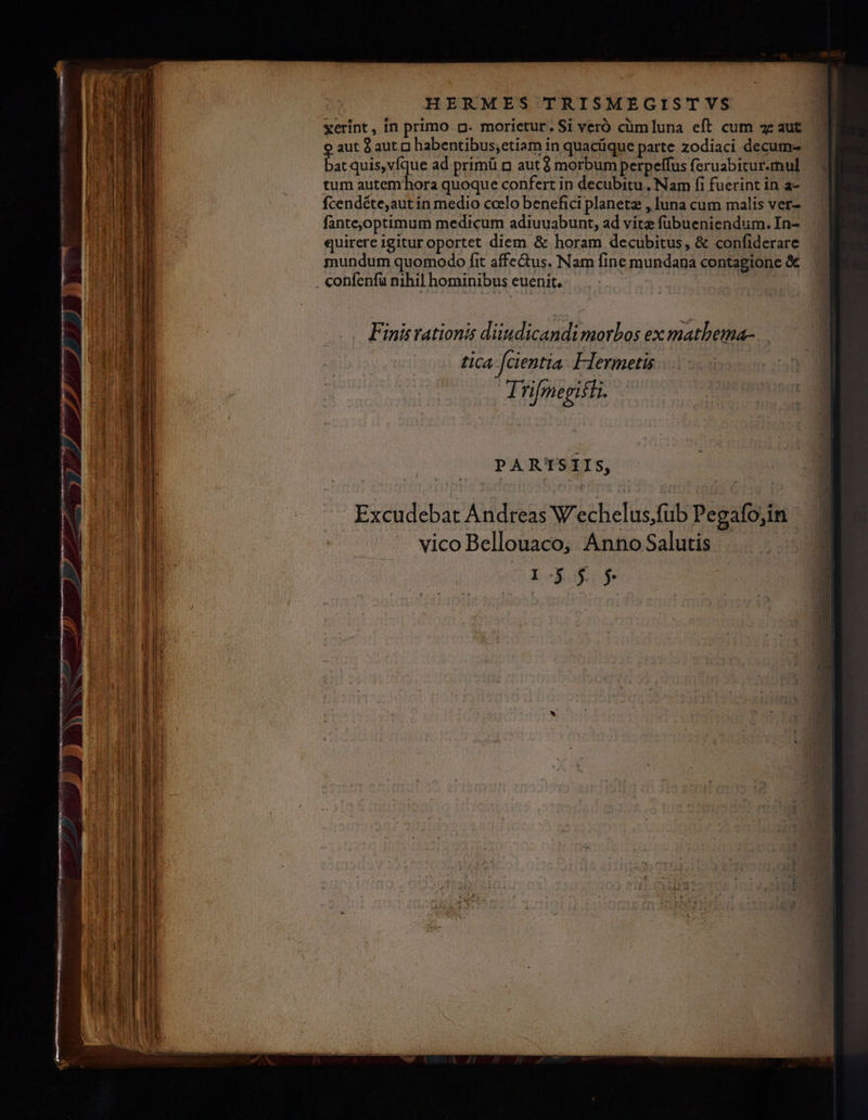 xerint, in primo p. morietur. Si veró cümluna eft cum zz aut aut à aut p habentibus;etiam in quacüque parte zodiaci decum- bat quis, vfque ad. primü n aut $ morbum perpeffus feruabitur.mul tum autem hora quoque confert in decubitu , Nam fi fuerint in a- fcendéte,aut in medio coelo benefici planeta , luna cum malis ver- fantej,optimum medicum adiuuabunt, ad vitz fübueniendum. In- quirere igitur oportet diem &amp; horam decubitus, &amp; confiderare mundum quomodo fit affectus. Nam fine mundana contagione &amp; confenfü nihil hominibus euenit. | PARTSIIS, Excudebat Andreas Wechelus,fub Pegafo,in vico Bellouaco, Anno Salutis | D$ $$