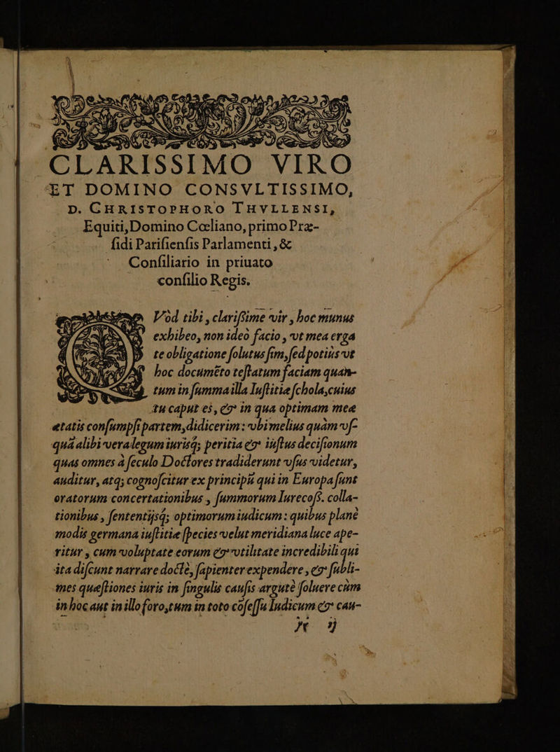 AES em: Soy A. w— M. - CLARISSIMO VIRO ET DOMINO CONSVLTISSIMO, D. GHRIsTOPHORO lHVLLENSI, Equiti,Domino Cocliano, primoPra- fidi Parifienfis Parlamenti , &amp; Confiliario in priuato .. «onfilio Regis. Vod tibi , clariftime vir , boc munus exhibeo, non ideo facio , ut mea erga te obligatione folutus fim, fed potirsvt boc documéto teflatum faciam quan- tum in [ammailla Iuflitie (chola,cuius tu caput es, e in qua optimam mee etatis con[umpfipartem, didicerim: obi melius quàm fa quá alibi-veralegumiurisq peritia eo* influs decifionum quas omnes à feculo Doclores tradiderunt vfus videtur, auditur, atq cogno[citur ex principii qui in Europa funt oratorum concertationibus , f[ammorum lurecofs. colla- tionibus , fententijsd; optimorum iudicum : quibus plane modis germana iuflitie [pecies elut meridiana luce ape- ritur , cum voluptate eorum ez'7otiltate incredibili qui ita difcunt narrare docte, fapienter expendere , e: [ubli- mes quefliones iuris in fingulis caufis arguté foluere cm inhocant inilloforo,tum tn toto cofe[fa Indicum c7 cau- x od