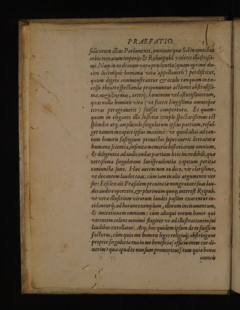PRAEFATIO., , fidicorum ilius Parlamenti ,omnium que Sol in onnibus- orbis terrarum imperijs &amp; Rebuspubl. viderit illujtrifsi- mi.Nam in eo demum vera prudentia(quam optime du- cem lucemiue bumana vite appellaueris) perdifcitur, . quita digito commonflrantur c7 oculis tanquam in ex- celfo theatro [bettanda proponuntur actiones ab[urufrfsi- ma,ecestxsnia , artes, bominum vel aflutifsimorum, qiias nulla bominis vita (ot fuerit longifsima omnesque terras peragrauevit .) fuiffet compertura.. Et quam- [bendor atq; amplitudo fingularum ipfius partium, reful- get tamen in capite ipfius maxime :'-vt quod alios ad tan- tum bonoris fafligium prouectos fuperauerit literatura humana fcientia infinita memoria bifloriarum omnium, , C diligentia ad indicandas partium lites incredibili,que vertifsima [fingulorum lurifprudentie capitum peritia coniunéle funt. FIec autem non eo dico, vir clarifsime; vt decantem laudes tuas, ctum iam in alio argumento Ver fer: Etfrlex ait Prafidem prouincie nongrauaté fuas lau- des andireoportere,do plurimum quoq; intereft Reipub. it vera illuflriumvirorum laudes paffim exarentur in- cidanturá; ad borum exemplum , illorum incitamentum, C imitationem omnium : cám alioqui eorum honor qui virtutem colunt minimé flagitet t ad illuflvationem [ui laudibus extollatur. Atq; boc quidemipfum de te fuiffem facturus, cim quia me honori leges religiosa; obflringunt propter fmgularia tuain me beneficia( officia emm cur di- «erim? qua apud te non fum proneritus) tum quia bonos a : omneis d f -— ——— —-- — t (e DOMUS: 1 NC