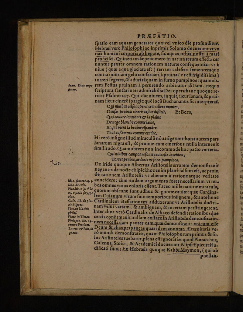 Jw fenem. [fb s. féntent. q. 5. lib.s.de celo, Plut.lib. 26i Ti gw Tian jUXxoye Viet. Gale. lib. de pla- eit. Fuppoc. Tlor.in Placitis philof. Plate in Timeo. Plilopon, lib. 14.. contra lroclum. plet. PREFATIO. fpatio eam aquam generaret quz vel vnico die profunditur, Hebrzi veró Philofophiac inprimis Solomo docuerunt vt ve nas humani corporis ab hepate, fic aquas orhis noftri à mari proficifci. Quinetiam fepenumero in natura rerum effecta cer nuntur preter omnem rationem nature confequentia: vt à niue (qua aqua glaciata eft ) terram calefieri fementemque contra iniuriam gelu conferuari,à pruina (v teft frigidifsima) torreri fegetes,&amp; aduri táquam in furno pampinos: quamob- rem Feftus pruinam à perurendo arbitratur dictam, neque fcriptura fan&amp;a inter admirabilia Dei operahanc quoque re- ticet Pfalmo 147. Qui dat niuem, inquit, ficurlanam, &amp; prui- nam ficut cinere fpargit:qué locü Buchananus fic interpretat, Quibus celfos operit ceuvellere montes, Denfas pruinas cineris inflardifiit, ^— Et Beza, Qui couure les monts c7 la plaitte Dettege blanche comme laine, Et qui vient la byuine efpandre Toxt aufi tenu comme cendre, Hi veró infigne illud miraculü nó attigerunt:bona autem pars lanarum nigra eft, &amp; pruinz cum cineribus nulla interuenic fimilitudo. Quamobrem non incommode hoc pa&amp;o verteris, Qai niuibus campos refouet ceu vefte jacentes , Torret pruina, ardente vt foco,pampinos. negantis de nocte cófpici:hoc enim plan? falfum eft, ac proin de rationem Ariftotelis vt alienam à ratione atque veritate concidere: cüm eodem argumento foret neceffarium vt nu- besomnes vnius eoloris effent.Taceo mille nature miracula, quorum obícurz funt adhuc &amp; ignotzcaufz: quae Cardina- lem Cufanum virum fuis temporibus infignem , &amp; antehunc Cardinalem Beffarionem adduxerunt vt Ariftotelis doctri - nam velut variam , &amp; ambiguam, &amp; incertam perftringerent, nem neceffari nem neceflariam preter eam quz demonflrauir.vnicum effe eum &amp; alias perpaucas quasidem annotat, Aternitatis ve« ró mundi demonftratio, quam:Philofophorum primus &amp; fo. lus Ariftoteles cuebatur,plena eft ignorátiz:quod Plutarchus, Galenus, Stoici, &amp; Academici docuerunt, &amp; ipfiEpicureilu. dificati funt; Ex Hebrsis quoque Rabbi Maymon, (qui ob preftan-