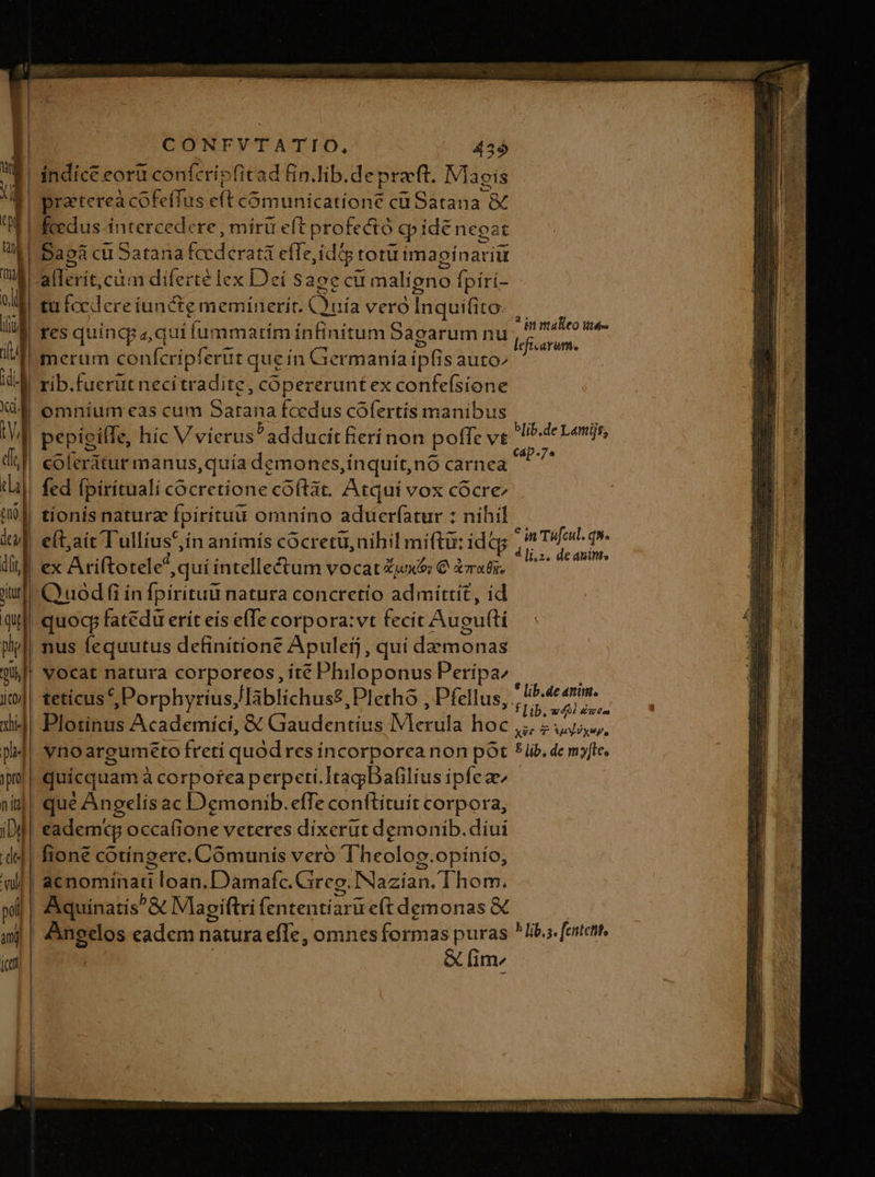 indice eoru confcripfitad Bn.lib.depreft. Magis praterea cofeffus c(t cómunicatione cü Satana à feedus intercedere, mirü eft profeció ) pide nega it Daoa cu Satana fccderatá effe ,idig totu imagínariü allerit,cim diferte lex Deí sage cu malíeno Ípiri- tu focdereiuncte meminerit. Cjuria vero Inquifito- res quinqp aqui fummatím infinitum Sagarum nu merum confcripferür queín Germanía ipfis auto» rib.fuerut necitradite, copererunt ex confeísione coferátur manus,quía demones,inquit,nó carnea fed fpirítuali cocretíone coftat. Atqui vox cócre tionís naturae pirituu omníno aduerfatur : nihil e(t;ait Tullius 5,ín anímís cocretü, nihil miftu: idtp ex Ariftotele? quí intellectum vocat Zunx&amp;v € cati. Quod (i in fpirituu natura concretío admittit, id quocp fatédu erít eís elTe corpora:vt fecit Augufti vocat natura corporeos, té Philoponus Peripaz tetíicus ^, Porphyrius, lablichus£, Pletho , Pfellus, Plotinus Academici, &amp; (ou dena edViedk Hoe vnoaregumeto fretí quod res incorporea non pót quicquam à corporea perpeti.ItagDafilius ipfea fione cotíngere. Comunis vero Theolog. opínío, he Angelos eadem natura efle, omnes formas puras &amp; fim ? in makeo té blib.de Lamijs, * in Téfcul. qw. 4 li.2, deanin. * lib.de anim. Y f Lib, 4d éwra x26 T 5udixep, 5 lib, de my[tee b fip, s. fentetit,
