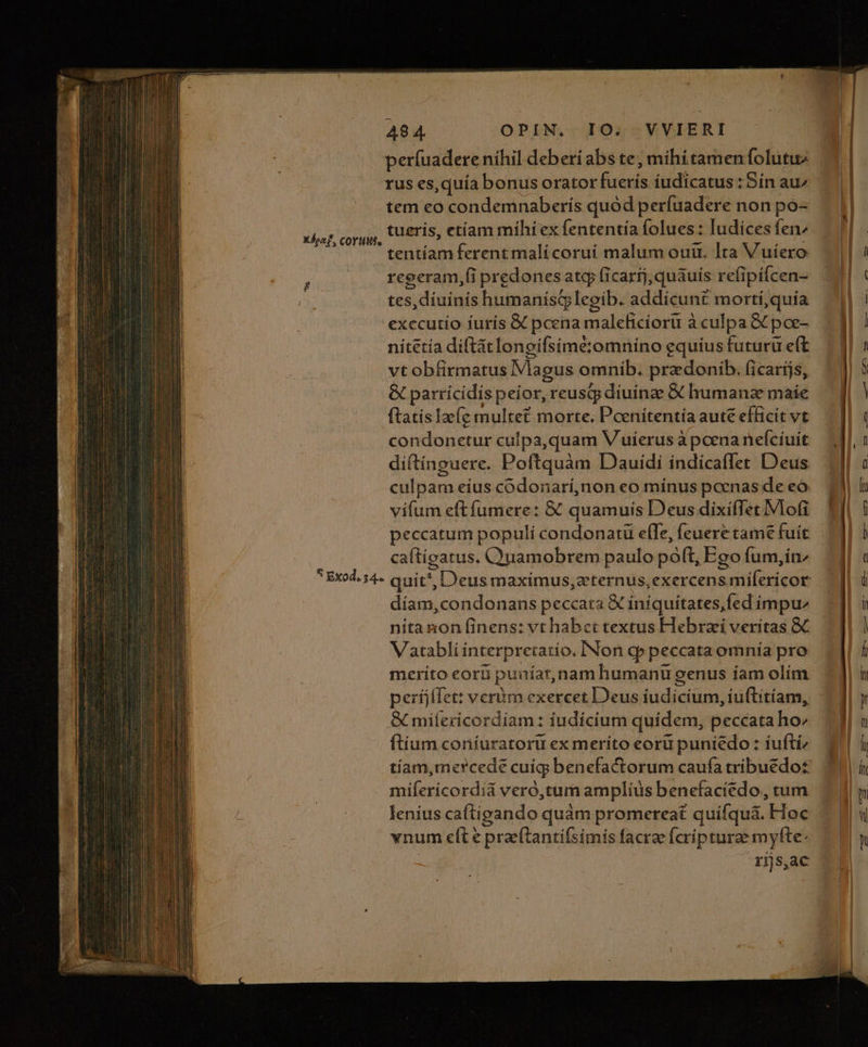 períuadere níhil deberi abs te, mihi tamen folutuz rus es, quía bonus oratorfuerís íudicatus :Sín au^ tem eo condemnaberís quód perfuadere non po- tueris, etíam míhi ex fententía folues : Iudices fen tentíam ferentmalicoruí malum oui. Ita Vuíiero reeeram,(i predones atq ficarij,quáuís refipílcen- tes, diuinis humanistlegib. addícunt mortí,quía exccutío iuris &amp; pcena maleficíoru à culpa GC poe- nitetía diftátlonoifsimétomnino equius futuru eft vt obfirmatus Magus omnib. przdonib. ficarijs, &amp; parrícidispeior, reusqy diuinge &amp; humanze maie ftatisIzfe multe? morte. Pcenitentía aute efficit vt condonetur culpa,quam V uíerus à pcena neícíuit diftínguere. Poftquàm Dauidi índicaflet Deus culpam eius codonarí,non eo mínus pcenas de eo. vifum eftfumere: &amp; quamuis Deus dixifTet.Mlo(i XÁocf, COYUM. caftigatus, C)uamobrem paulo poft, Ego fum,inz díam,condonans peccata X iniquitates,fed impu nita non finens: vt habct textus Hebrai veritas &amp; Vaatabli interpretatio. INon qp peccata omnía pro merito eor puníar,nam humanu genus íam olím períjífet: vcróm exercet Deus iudicium, iuftitíam, G miíericordiam : iudícium quidem, peccata ho^ ítíum coníuratoru ex meríto eoru puniédo : iuftiz tíiam,mercede cuig benefactorum caufa tribuedo£ mifericordiá veró,tum amplius benefaciedo., tum lenius caftigando quàm promereat quifquà&amp;. Hoc vnum eft e prae(tantifsimis facrae fcripturee myfte: rijs,ac