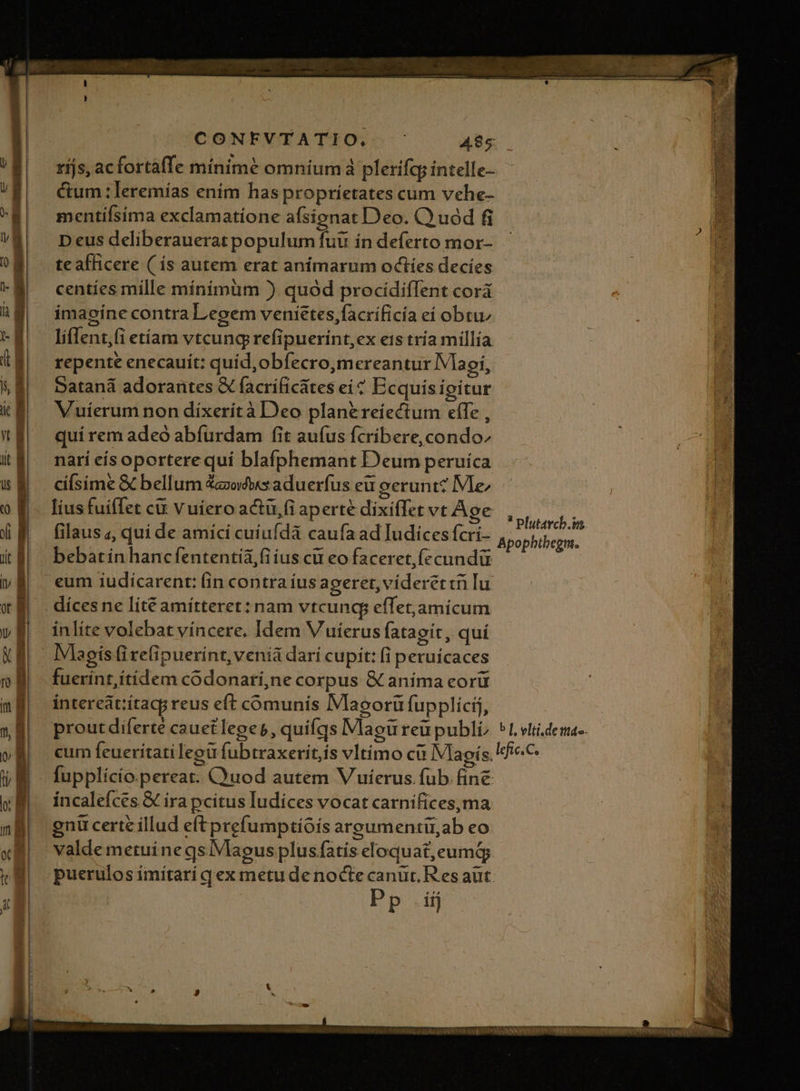 | rijs, acfortafTe minime omnium plerifq; intelle- | €um:leremías enim has propríetates cum vehe- mentífsíma exclamatíione afsienat Deo. C uód fi Deus deliberauerat populum fut in deferto mor- te afficere ( íÍs autem erat anímarum octíes decies centíes mille mínímüm ) quód procidiffent corá imagíne contra Legem venietes,facríficia eí obtu; li(lent;(i etíam vtcung refipuerint,ex eis tría millia repente enecauít: quid, obfecro,mereantur Vlaoi, $| Sataná adorantes &amp; facrificátes ei? Ecquisipitur iE, — Vuíerumnon dixerítà Deo plan&amp;reíectum efle , a quíremadeo abfürdam fit aufus fcribere, condo i| narieisoporterequi blafphemant Deum peruíca &amp;E —cifsime&amp; bellum &amp;oéwsaduerfus eu gerunt? Me 0 &amp;. liusfuiffet ct vuiero actü,fi aperte dixiffet vt Age XE — filausa, qui de amicí cuiufdà caufa ad Iudices fcri- (t$ | bebatinhancfententia,fiius cü eo faceret, fecundü vB eum iudícarent: (in contra ius ageret, víderettri lu 73 NE díces ne lít€ amítteret : nam vtcuncg efTet,amicum v8) inlíte volebat víncere. Idem Vuierus fatagit, qui XB. IVlagisfirefipuerint, veniá dari cupit: (i peruícaces 08 fuerint,ítidem codonari,ne corpus &amp; anima eorü m intereatiítagg reus eft comunis Maeorü fupplicij, X8 proutdiferte cauetleges, quifqs Magureu publi, ^1 vi.dema-. oÉ cum feuerítatileou fubtraxerit,ís vltimo ci IVlagís.fie.C ti Hj fupplício.pereat. C'uod autem V uíerus fub. fine WE íncalefces&amp; ira pcítus Iudices vocat carnifices, ma nB, gnucertzillud eftprefumptiois argumenti ab eo «B valdemetuinegsiVlaegus plusfatis eloquat,eumd »N| puerulosimitari qex metudenocte canuüt Res aut