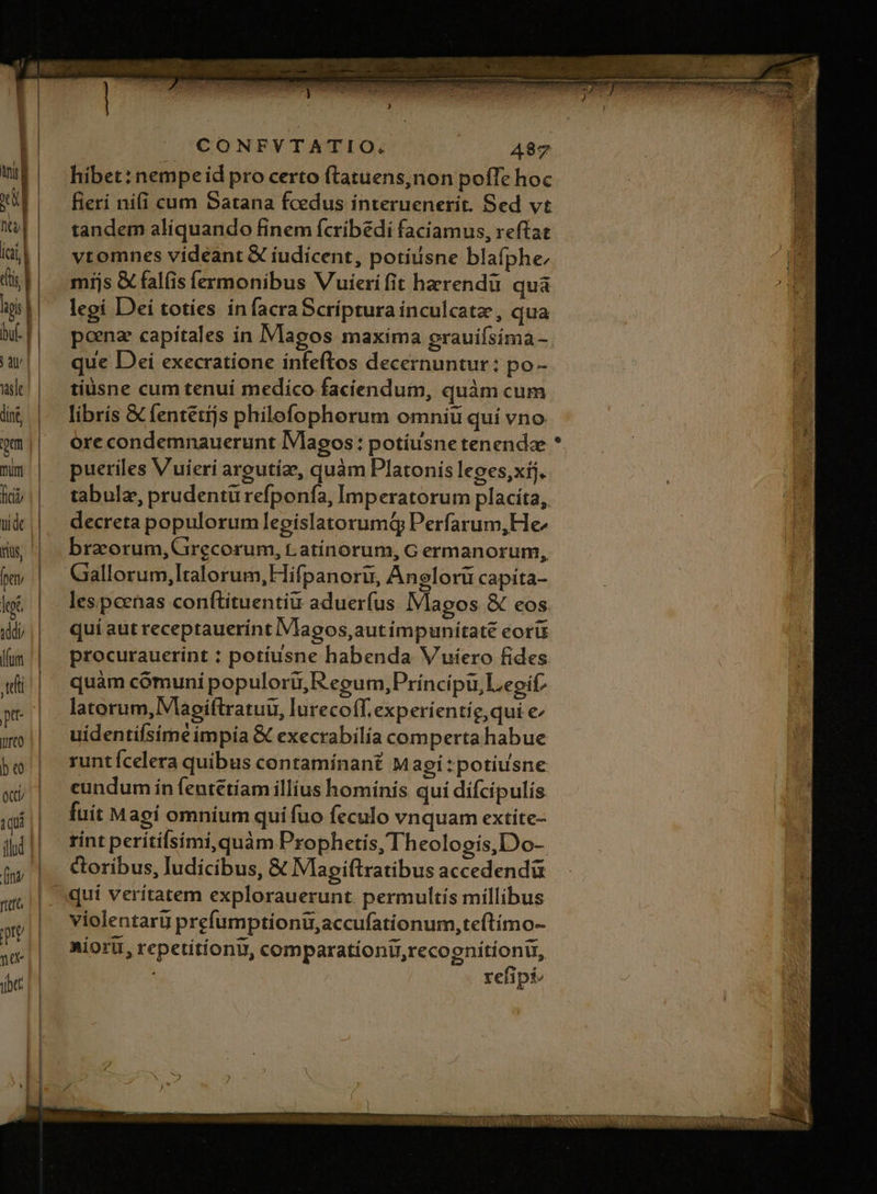 fitt jud na btt CONFVTATIO. (1.487 hibet:nempe id pro certo ftatuens,non poffe hoc fieri nifi cum Satana fcedus interuenerit. Sed vt tandem aliquando finem fcribédi faciamus, reftat vtomnes videant € iudicent, potiisne blafphe míjs &amp; falis fermonibus Vuierifit hzrendü quà legi Deí totíes in facra Scriptura inculcatz, qua ponz capitales ín Magos maxíma grauifsima- que Dei execratione infeftos decernuntur: po - tiüsne cum tenuí medico faciendum, quàm cum librís &amp; fentétijs philefophorum omniu quí vno ore condemnauerunt lVlagos : potíusne tenendae pueriles Vuieri argutíze, quàm Platonis leoes,xij. tabulz, prudentü refponfa, Imperatorum placíta, decreta populorum legislatorumQ Perfarum, He^ brzorum, Grecorum, Latínorum, G ermanorum, Gallorum, Italorum, Hifpanoru, Anglorü capita- les. pcenas conftituentiu aduerfus Magos &amp; eos. quí aut receptauerínt IVlagos,autimpunitate eorü procurauerint : potíusne habenda V uiero fides quàm cómuni populorü,; Regum, Príncipu, Legit? latorum, Vlagiftratuu, lurecoff.experíentíg, qui e uídentifsime impia &amp; execrabilía comperta habue runtícelera quibus contamínant Magi:potiusne cundum ín fentétíam illius homínís qui dífcipulis fuit Magi omnium quí fuo feculo vnquam extíte- rint perítifsími,quàm Prophetis, Theologís,Do- oribus, ludicibus, € Mapiftratibus accedendü violentari prefumptionu,accufationum,teítímo- Miort, repetitíonu, comparationu,recognitionu, refipi/