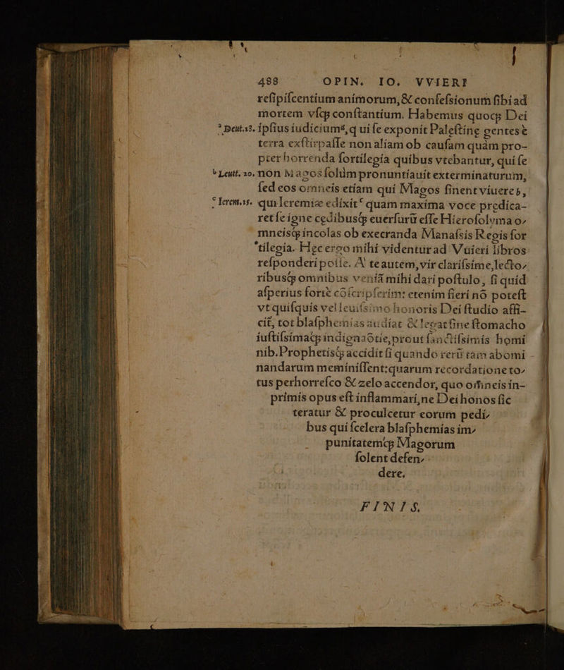 refipiícentium animorum, &amp; confefsionum fibiad mortem vícg conftantíium. Habemus quocp Dei * pata? ipfius iudicium*,q uife exponit Paleftíng gentes terra exftirpafIe non aliam ob caufam quàm pro- pter horrenda fortilepía quibus vtebantur, qui fe ^ Leutt. o, non Mazosfolum pronuntíauit extermínaturum, fed eos omneis etíam quí IVlaeos finent viuere», . Lremas quileremize edíxit* quam maxima voce predica- retíc ione cedibustp euerfurü effe Hierofolvma o» mneistpíncolas ob execranda IMaanafsis R epis for 'tílegía. Hecerco mihí videnturad Vuüicri libros refpouderipotie. A teautém, vir clarí(sime, lecto; ribus omnibus venía mihi dari poftulo, fi quíd afperíus forte cofcripferim: etenim fieri no poteft vtquifquis velleui(simo honoris Dei ftudio affi- cit, tot blafphemias audíar &amp; eeatfine ftomacho fuftilsímac indienaótie; prout fanAifsimis homi nib.Prophetísiy accidit fi quando reris tam abomi nandarum memiíni(Tent:quarum recordatione to^ tus perhorreíco € zelo accendor, quo oifineis ín- primis opus eft ínflammari,ne Dei honos fic teratur &amp; proculcetur eorum pedi bus qui fcelera blafphemias im punítatemcp IVlagorum folent defen, ! dere, FINI