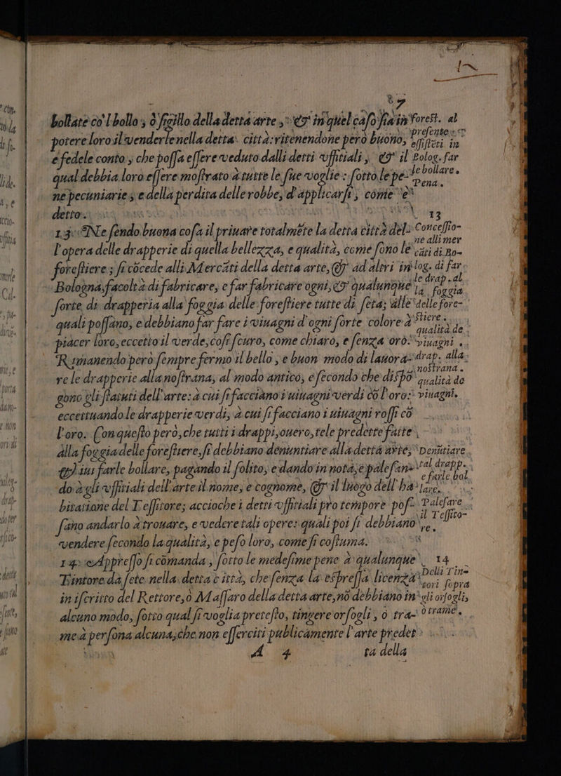 VP# vi e C otereloro.il'venderlenella detta: città:vitenendone però buono, TARE qual debbia loro effere moftrato atutre le fue Mas :fottolep ore 6004) > SA puri e pa È Î : (TA xt CNA è ne pecuniarie s'e della perdita dellerobbe, d'applicarfi; conte e detrasini innto di ctr atea MV 1.:3:«Ne fendo buona cofa ilpriware totalmete la detta vitrà del deg e[fio- l'opera delle drapperie di quella bellezza, e qualità, come fono lé fiere le diap.d a. foggia guali poffano; e debbiano far ‘fare i vinagni d'ogni forte colore J iere iacer loro, eccetto il verde,cofi (curo, come chiaro, e fenza orò”viuagni «. pà | MP, i I° Jegai nostrana . rele drapperie alla noftrana, al modo antico; efecondo che dispo 7a aliedido gono gli ftatuti dell’ arte:d cui Sefacciano i ninagni verdi coloro: viuagni. eccettuando le drapperie verdi; è cui fr facciano i ninagni roffi cò l'oro: Conquefto pero,che tutti i\drappi,ouero, tele predette faite | ©) (ano andarlo d'trouare, evederetali opere» quali poi fi debbiano',e vendere fecondo la qualità, e pefo loro, comefi coffuma. vSR 14 sAppreffo fi comanda ; fosto le medefime pene 4: qualungue’. 14 _ Lintore da f ete nella. detra è ittà, che fenza la esbreffa licenza Delli Tin= Rit E, x . JU aeori Sopra iniferitto del Rettore,ò Maffaro delladerta arte,no debbiano in'gli cifozli, alcuno modo, forio qual fi voglia precefto, tingere orfogli, 0 tra- o trani, med perfona alcuna;che non efferciti publicamente l’arte preder > :°. A 4 ta della