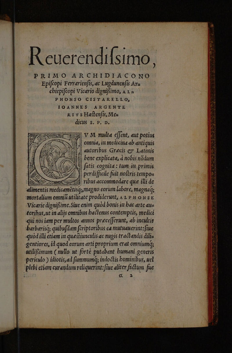 |» Keuerendifsimo, PRIMO ARCHIDIACONO Epifcopi Ferrarienfis, ac Lugdunenfis Ava chiepifcopi Vicario dignifsimo, 4 x - PHONSO CISTARELLO, IOANNES, ARGENTE R1 v s Haftenfis, Mes dicus s. P. p. ALTE «limentis medica ; Vicarie dignifsime.Siue enim quod bonis a bac arte au- tovibus,ut in alijs omnibus bactenus contemptis, vedici qui nos iam per multos annos prece[Jerunt, ab incultis .barbarisq; quibufdam fcriptoribus ca mutuanerint:fiue quod illi etiam in questiunculis ac nugis tractandis dili gentiores, id quod eorum arti propritum erat omniumq; utilifsimum ( nullo ut forte putabant bumani generis periculo ) idiotis,ad fiumumq; indoctis bominibus, uel plebi etiam curandum veliquerint: fiuc aliter factum fue , ; «C z