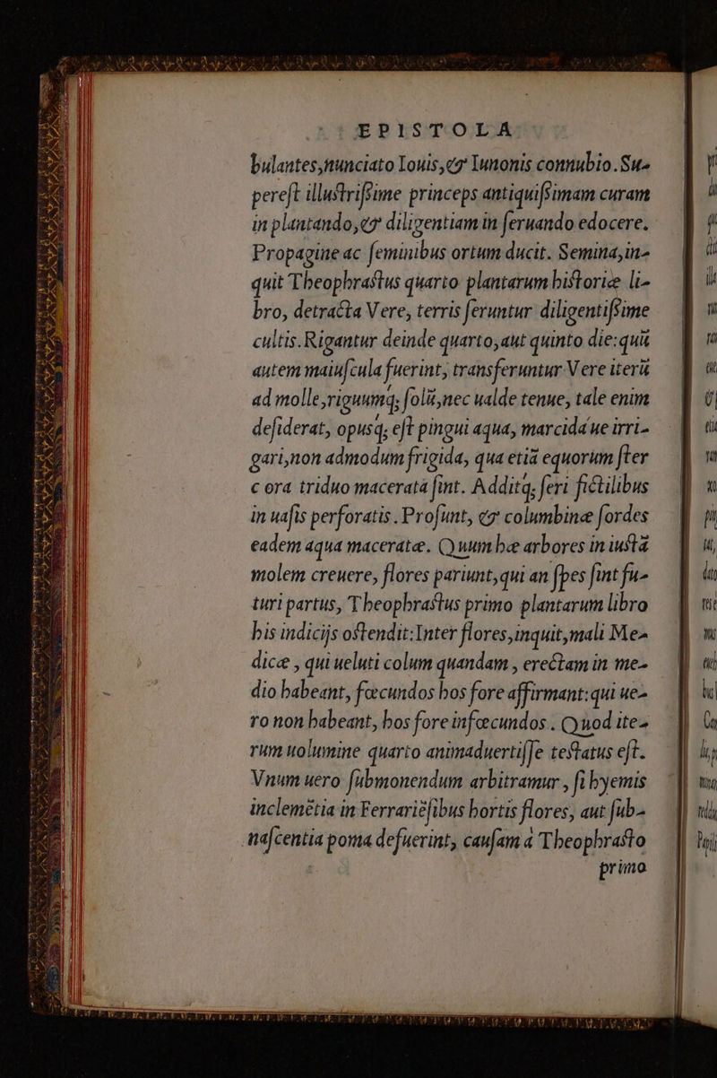 bulantes,nunciato Louise Iunonis connubio .Su- pereft illuftriffime princeps antiquifsimam curam in plantando,ey diligentiam in fernando edocere. Propagine ac feminibus ortum ducit. Semina;in- quit Theophraftus quarto: plantarum biftorie li bro, detracta Vere, terris feruntur diligentifsime cultis. Rigantur deinde quarto,aut quinto die:qui autem maiufcula fuerint, transferuntur V ere iterü ad molle,riguumq; foli,nec ualde tenue; tale enim defiderat, opusq, eft pingui aqua, marcida ue irri- gari,non admodum frigida, qua etia equorum fter c ora triduo maceratà fint. Addita, feri fictilibus in uafis perforatis . Profunt, «7 columbinee fordes eadem aqua maceratee. C) uum be arbores in iul molem creuere, flores pariunt, qui an fpes fint fu- turi partus, T beopbraflus primo plantarum libro bis indicijs oftendit:Inter flores,inquit,mali Me- dice , qui ueluti colum quandam , erectam in me- dio babeant, feecundos bos fore affirmant: qui ue ro non babeant, bos fore infeecundos . Quod ite- rum uolumine quarto animaduertifJe tefatus eft. Vnum uero fubmonendum arbitramur , fi yemis inclemetia in Ferrariéfibus bortis flores, aut [ub- ta|centia poit defuerint, caufam à Theophrasto | primo