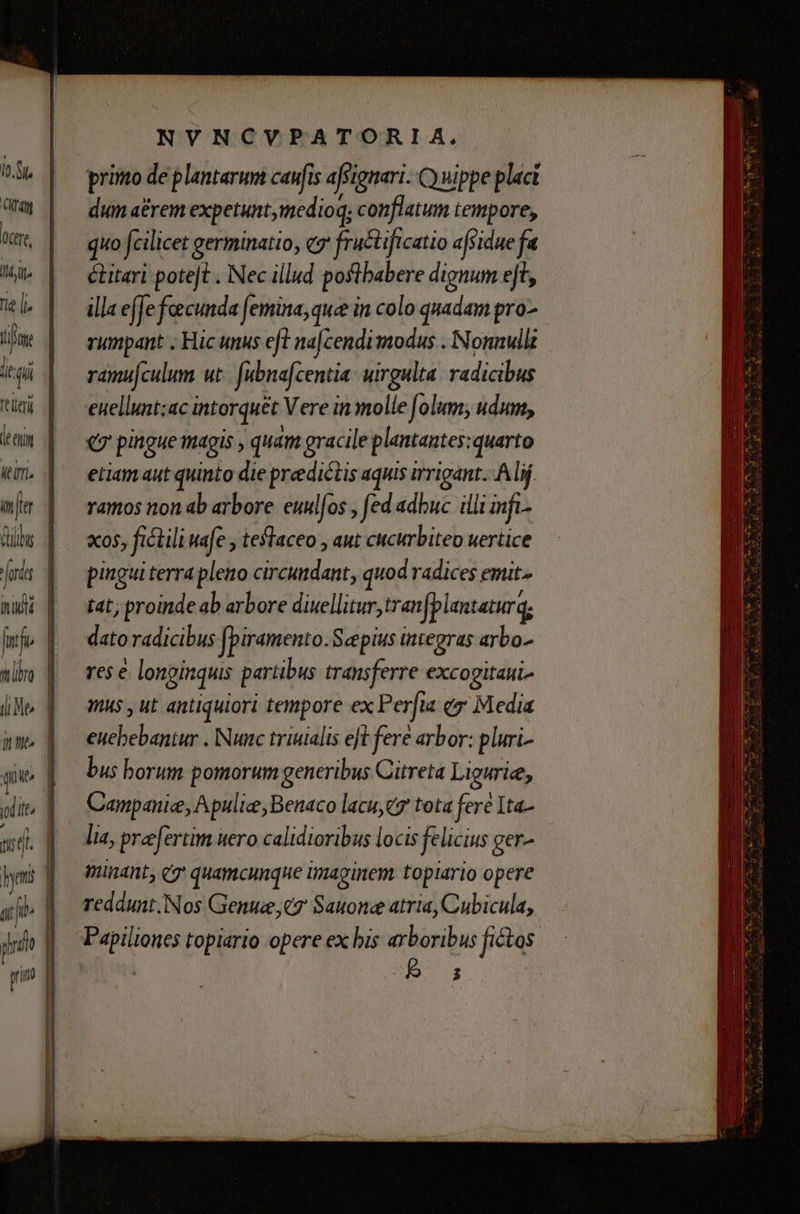 TN [n7 ctr, liti. nie |. tfe it qi fieri nad Ifi tll (Me inti quit Mets / ^ (i jb | pni Ü prim NVNCVPATORIA, primo de plantarum caufis afsignari- Q nippe plac dum a£rem expetunt,imedioq; conflatum tempore, quo fcilicet germinatio, eg fructificatio affidue fa éitari potet . Nec illud poflbabere dignum ejt, illa effe fecunda (femina, que in colo quadam pro- rumpant . Hic unus eft na[cendimodus . Nonnullt ramufculum ut. [abna[centia. uirgulta. radicibus euellunt;ac intorquet Vere in molle folum; udum, q7 pingue magis , quam gracile plantantes:quarto etiam aut quinto die predictis aquis irrigant. Alij ramos non ab arbore euulfos , fed adbuc illi infi. xos, fictili wafe , teflaceo , aut cucurbiteo uertice pingui terra pleno circundant, quod radices emit. tat; proinde ab arbore diuellitur, tranfplantatur q; dato radicibus fpiramento.Scepius integras arbo.- res € longinquis partibus transferre excogitaui Wus , ut antiquiori tempore ex Perfia ey Media euebebantur . Nunc triuialis eft fere arbor: pluri- bus borum pomorum generibus Citreta Liguriee, Campani, Apulie, Benaco lacuye7 tota fere 1ta- lia, praefertim uero calidioribus locis felicius ger- minant, e quamcunque umaginem topiario opere reddunt,Nos Genuce,t7 Sauonce atria, Cubicula, Papilioncs topiario opere ex bis arboribus fictos | 85