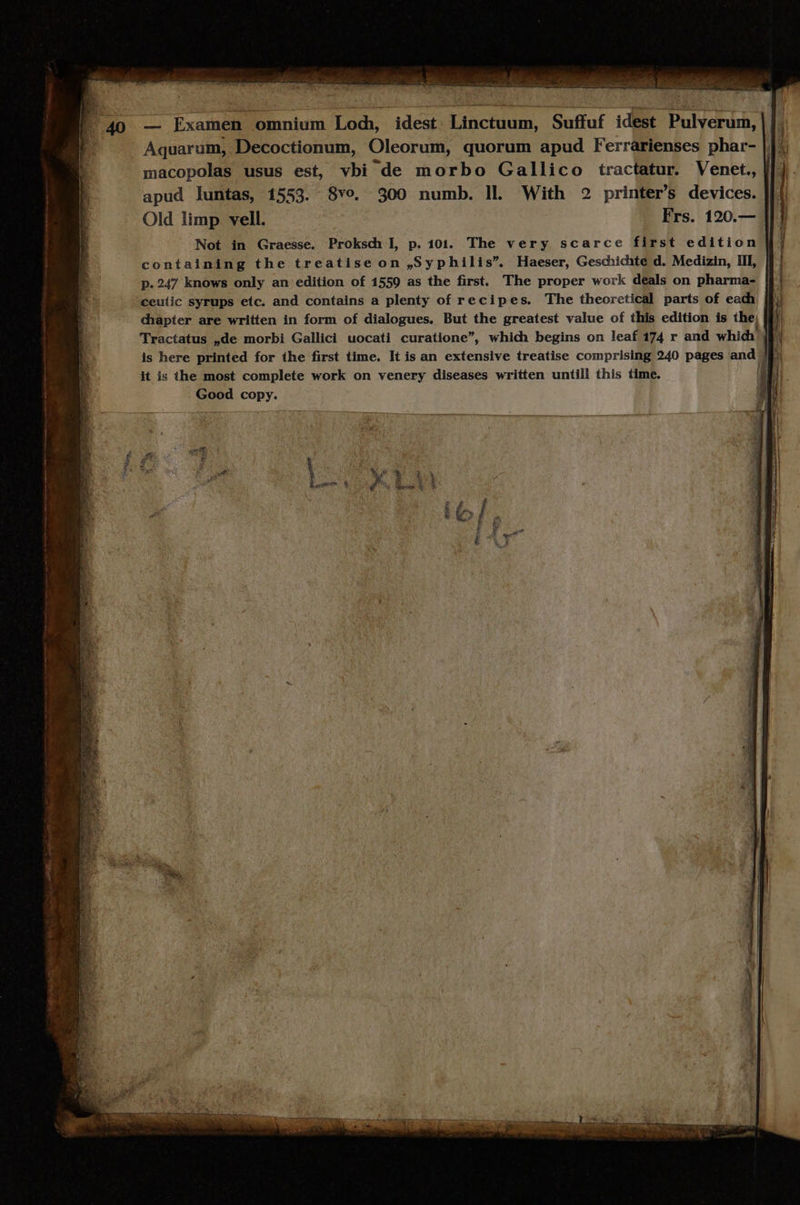 — Examen omnium Lod, idest Linctuum, Suffuf idest Pulverum, Aquarum, Decoctionum, Oleorum, quorum apud Ferrarienses phar- macopolas usus est, vbi de morbo Gallico tractatur. Venet., | apud luntas, 1553. 8vo. 300 numb. ll With 2 printer's devices. Old limp vell. Frs. 120.— Not in Graesse. Proksdi l|, p. 101. The very scarce first edition containing the treatise on ,Syphilis. Haeser, Geschichte d. Medizin, III, | : p.247 knows only an edition of 1559 as the first. The proper work deals on pharma- ceuiic syrups etc. and contains a plenty of recipes. The theoretical parts of eadh |l: chapter are written in form of dialogues. But the greatest value of this edition is the, | j Tractatus ,de morbi Gallici uocati curatione, whidh begins on leaf 174 r and whidi ji is here printed for the first time. It is an extensive treatise comprising 240 pages and b it is the most complete work on venery diseases written untill this time. | ' Good copy.