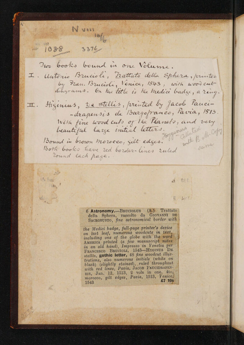 ume uc  A NM D ye Qr 7A e. VL UTETEUS | ] Ü 1 &amp; 1 ; vec Lenta Lntpn Inoue d f! i $ Cuwu v« Ülour PLoz£ecco / SUE € ccs ^. h e f Á (s Á A h QA ba Á ; 7/1. ; 2 xp cx et ÜoO?2ez/0/»- (uc £9 c t. «x ? / / Y Ü A ^5 Ó Lc (A C&amp;« Cft HA y. « , ; 6 Astronomy.—BRUCIOLUS (A)- Trattato della. Sphera, raccolto da GIOVANNI DE. SACROBUSTO, fine astronomical border with | the Medici badge, full-page printer's device on last leaf, mwmerous Ao0odcuts in text, | including one of the globe with the: word. AMERICA printed (a few manuscript 40. L- in an old hand), Imwpresso in Venetia per Er FmawcEsco Bmuciont, 15489—HxvoiNus Dk. stellis, gothic letter, 48 fine woodcut. illus- - trations, also. mumerous initials (white on black) (slightly stained), ruled throughout . with red lines, Pavia, JACOB PAUCIDRAPEN- gi8, -Jan, 19, 1518, 2- vols in one, 4to;' morocco, gilt edges, Pavia, 1519, Venicey 1543 UN UR £1108
