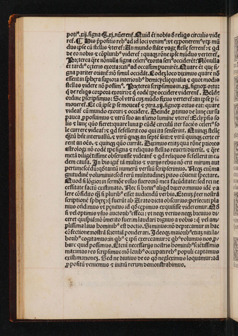 poti^ rij figna 45. xj. nüerent.fuid étnobisó relige circuliovide ret. 4T, «oie ppofitie reb?ad id loci venim?:vt crponerem?vtg mi due ipfecü ftellis Sterec:£fn mundo ftáte vage ftelle ferrent :« qd o€ eo iobie e coplurib? videret : quaqsroneipfe müdue verteret, M:axcterea qre nonulla figna celeri?exosta feri?occiderétzionulla €t tardi? ccterie exo:taxciti?ad occaf&amp;mpuenirét.£uare ét que fv n3 pariter oziant:nó fimul occidát. ££ odesloco oiximue quare no effentin fpbera füpioza interiozib? bemicgcliequalia « quot modia ftcllae videre nó poftim^, 4foacterea fcripfimuein.xg. ftgnoz o:tu: doereigs co:poza exoziri: d eodé tpeoccidere viderent, 3eide oxdine pfcripfimue: Sol vtrü cus müdo fikue verterct:an ipfe p í« moueret. Kt cii ipfe p fe moueat « otra. xg. figno o:tue eat: quare videat cümundo exoziri occidere, feinde ptinue oe lune curfü pus Ppofüimus « vtri fio an alieno lumine vterci:fclypfie fo io lunc quo fieret:quareluna p eüdé circuli iter faciée celeri? fo le currere videat:« qd fefelleritcoe qui ita fenferint. £àuing; ftelle diti brit interuallii.z etrü qnqs an fepté fnt: vtri quings certe er rent anoée, « quinqs quo currát. irimue etía5 qua róne pzioseg aftrologi nó codé tpefigna « reliquas ftellae reuertioixerit, « qve metá oiligétiffime obferuaffe videant « qd reliquos fcfellerit in ea dem caufa. fn bie igi£ tá multis « varierebue nó erit mirumaut pertimefcédü:qótantü numerü verfüü fcripferimue. 'Iíleqs eni ma anitudiné voluminie:fed reri multitudines pitos couenit fpectare, Kuod filógiozin fermóe vifus fueromó mea facüditate: fed rei ne ceffitate facti cxiftimato. 'fFlec fi bzeui?aliqd oixero:minue idé va lere cofidito dà fi plurib? effet audiendi verbis f£tenis fter noftrá fcriptioné fpbere:d fuerütab Zíratooicta obfcuriue:perfecutipla niue ofidimue vt peuitue id qo ccpimue exquififfe eideremur.£2.8 fiveloptimie vfue auctozib^effeci : vt neq verius neq bzeuiuo or/ ceret quifpíá:no inmerito fuerim laudari oignue a vobis : d vel am pliffimalaue bominib? eft ooctio. S iminue:nó oepzecamur in bac cofectione:oftrá (cieintiá ponderari. Sjdeoqs maiozb?etias nitila/ bo:b?cogitamue:in qb? « ipfi crerceamur:s qo?volumue nos, p/ barc eer poffimus.fEteni neceffarge noftris bominib^fciétiffimie márimaeree fcripfimue:no leuib? occupatireb? populi captamus exiftimationes, €ed neóiutius oeeo qo negleximus loquamur:ad ppofitü veniemus 4 initi rerum oemonftrabimus, T — VM — r || 227-2——É VL. ^^. 1 NN — e^ €. — -T» x