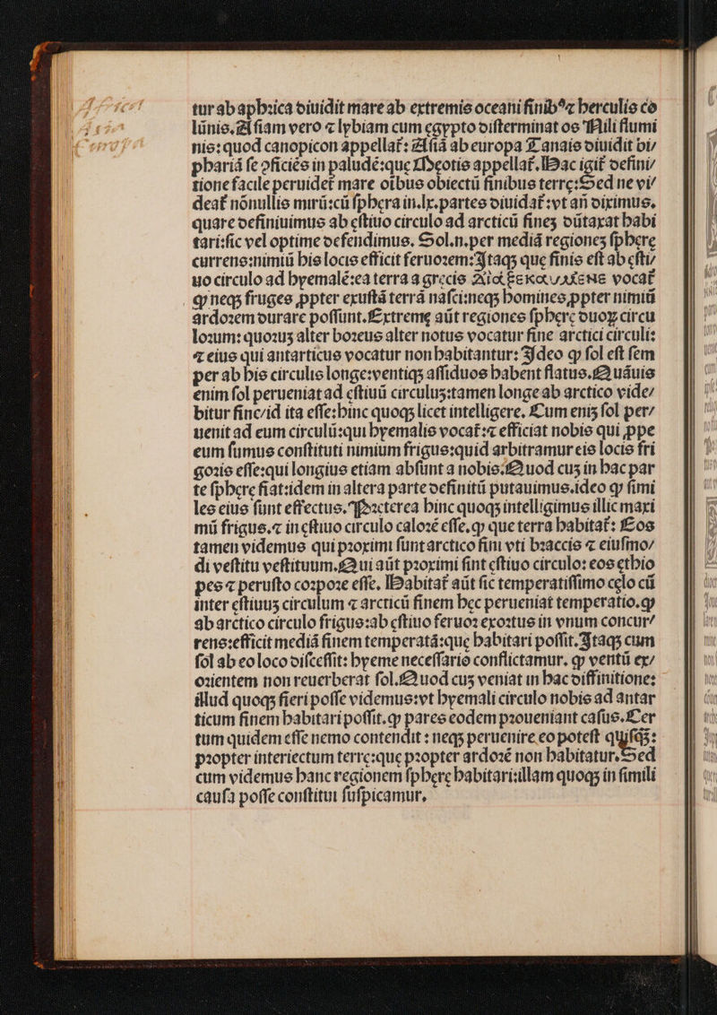 tur Sb apb:ica oiuídit mareab extremis oceani finib^z berculie có lünie.gifiam vero « lybiam cum egypto oiftermínat oe fRili flumi nie: quod canopicon appellat: z1fi ab europa 3 anaie oiuidit bi pbariá fe oficiée in paludé:que XDeotie appellat. Iac igit oefini/ tione facile peruídet mare oibus obiecti finibue terre:£oed ne vi/ deat nónullie mirü:cü fpbera in.lr. partes oiuidat:vt ari oipímus, quare oecfiniuimus ab cftiuo circulo ad arcticü fine oütaxat babi tarí:fic vel optime ocfendimus, €0l.n.per mediá regiones fpbere curreno:nimiü bielocie efficit fernozem:3/taqs que finie eft ab cfti/ uo circulo ad byemalé:ea terra a grecie Xie Ee ocu aXewe vocat qineqi frugee ppter exuftá terrá nafcimeqs bominesppter nimi ardo:em ourare poffunt. f&amp;xtreme aüt regionce fpberc ouoy circu lozum: quozus alter bozeus alter notue vocatur fine arctici circuli: 4 eiue qui autarticue vocatur nonbabitantur: 3fdeo q» fol eft fem per ab bie circule longe:ventiqs affiduos babent flatus.£2 uáuie enim fol perueniatad cftiuiü circulus:tamen longe ab arctico víde/ bitur finc/id ita effe:binc quoq; licet intelligere. Cum enis fol pet uenit ad eum circulü:qui byemalie vocat:« efficiat nobie qui ppe eum fumus conftituti nimium frigue:quid arbitramur eie locie fri qois effe:qui longius etíam abfünt a nobie;f&amp; uod cus in bac par te fpberc fiat:idem in altera parteocfinitü putauimue.ideo q» fimi lee ciue fünt effectus. foacterea binc quoqs intelligimus illic maxi mii frigue.« in cftiuo circulo calozé effe, qp que terra babitaf: f£os tamen videmus qui pzoximi füntarctico fini tí bzaccíe « elufimo/ di veftítu veftituum. s ui at paoximi fint cftiuo circulo: cos etbio peo« perufto cozpoze effc, IDabitaf aüt fic temperatiffimo celo có inter cítiuus circulum « arcticü finem bec perueníat temperatio.qy abarctico circulo frigue:ab cftiuo feruoz exoztue tn vnum concur reno:efficit mediá finem temperatá:que babitari poffit. taqs cium fol ab eolocooifceffit: byeme neceffario conflictamur. qp verit ex/ o:entem non reucrberat fol.£uod cus veniat in bacoiffinitione: illud quoq fieri poffe videmus:vt byemali circulo nobie ad antar ticum finem babitaripoffit.p pares codem pzoueniant cafus. Cer tum quidem effe nemo contendit : neq; peruenire eo poteft quifqs: piopter interiectum terresque pzopter ardo:é non babitatur.&amp;»ed cum videmue banc regionem fpbercbabitari:illam quoq; in fimili caufa poffe conftituit fufpicamur,