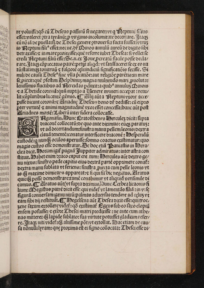 Al | t d 21. 5A. 3 PAM WM V iN e ki ] uL [^ Un AUT V AM) Qt n hn TN LU re voluiffexó cü € befeus paifurd fe negaret:et q fBeptuni fiiius. effct:palerct otra einn virginie incolumitate oecertare. sftaqs cü noiá oe puella:5 oe X befei cenere otrouerfia facta fuiffetzetrus io Bcptuni fili? eflct:znecne.of IDinooannulü aureü oeoigito fibi oetraxiffezz in mare paoieciffe:qué referre iubet c befea: fi eellet fe credi 'fBleptuni filiü effe;Sc.n.er Sjoue,pereatü-facile poffe oecla/ rare, $taqs copazecatue patré:petgt aligd: vt fatiffaceret fe ex co na tü:ftatimqs tonitrud « fulaoae celisindicii fignificatioie feciffe. i milioe caufa € befe?fine vlla pcatioe:xaut religioe parétie:ii mare fepiecit:qué ofeftim fSclpbinus magna multitudo mari puoluta: leniffimis fluctibus ad fRereidas pduxit:a quib? annulus cfsinois 4233. betide cosenid:quánuptije 3 Genere muneri accepat :retu/ lit:copturibug lucenté gémis. q^ g1lij aüta flleptunivroze acce/ piffeoicunt cozonád:« ziriadnc Z befeucoono of oediffe: cü ei pz0 pter virtuté 4 animi magnitudiue vxo: effet conceffa:banc aüt poft s&amp;riadnee mosté:ZLiberü ínter fidera collocaffe. $97 'iBgonafin.IBunc f£ratoftbeneo IBercules oicit: füpza d LT ozaconé collocatü:oe quo ante oirimue: eüqs paratus: IX) 4i vtadoccertandumhfiniftra manu pellem leonie:oertra Eh A ciauá tenenté:comatur interficere ooaconé : IBefperidd cuftodé:q nuns oculos aperuiffe:fomno coactus cxiftimatursquo magie cultos effc oemonftratur. 92e boc etiá ?foaniaftie in I2era/ cleaoicit.IBBoximigit puguá Sfuppiter ad miratue: interaftra con ftituit.[Dabetenim 22aco caput ere. tum: IDerculec aütoextro ge/ nu nigue: finiftro pede capitie eius oextrá parté oppzimere conat: oextra manu füblata vtferiene: finiftra piecta cum pelle leonie vt ie d$ maxime oimicar'e appareat:z fi quifiibic negatue, Zlratue quicdó poffe oemonftrare:tamé conabimur vt aliquid verifimile oi camus. €T Zíratus aüt(vt fupia oiximue)Dunc £ etbea lícaoniefi lium: Af Segiftue patré oicit effe:qui videt vt lamentáe filiá : in v:fe figurá conuerfam:genu nixü:palmae aduer(ae tendere ad cclus vt eam fibioij reftituit. (T7 IDegelfena aüt £ befeavirit cflexquitroe, sene faxum extollerevidet:q8 exiftimat f£gcuefüb eo faro clopii enfem pofuiffe: « etie £ befei matri paedixiffe : ne ante cum atbe; nae mitteret $5 lapide füblato: fua virtutepotuiffet aladaim refer/ re.3ftaqs niti videt:g3 altiffime pot:vt extollat, oacetiam ve cau