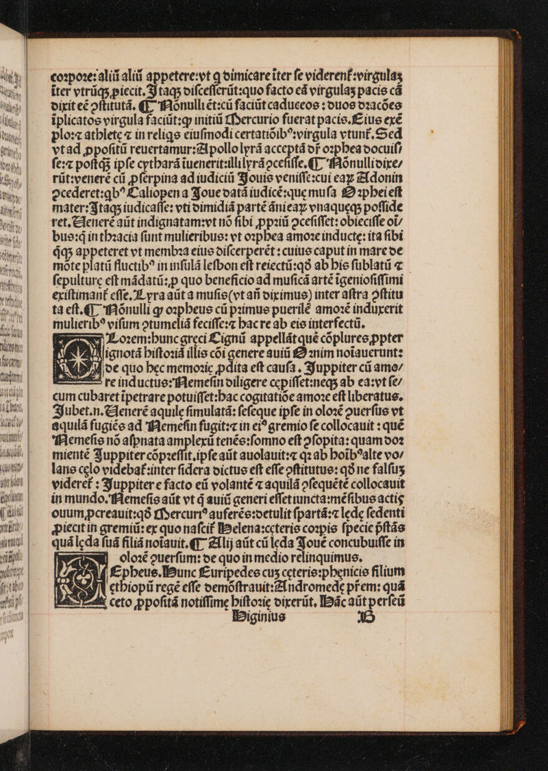 t Vo AMIMIS cospoxe:aliii aliii appetere:vt q oimicare iter fe videren£:virgulas iter vtráqs piecit. Sj taq oifceflerüt:quo facto ed virgulas pacis cà oiriteé oftitutá, (1 TRonulliét:cü facit caduceos : ou'09 o:acóce iplicatos virgula faciüt:gy initi f»ercurio fuerat pacie.f£íiue exé plo: atblete in reliqe eiufmodi certatióib?irgula vtunt.Sed vtad ppofitü reuertamur:Zlpollolyrá acceptá or o:pbeaocuif! fe: poftqs ipfe cytbará iuenerit:illilyráocefiffe GT. ffAonullioixe/ rüt:veneré cii pferpina ad iudicii 3Jouie veniffe:cui eaz zfdonin ocederet:qb? Caliopena 3joueoatá iudicésque mufa £22pbeieft mater:3taas iudicaffe: eti oímidiá parté dnieay vnaqueqs poffide ret.Cleneré aiit indignatam:vt nó fibi ,pp:iti 2cefiffet: obieciffe oU/ bue:q in tbzacia fünt mulieríbue: et o»pbea amose inducte: íta fibi dq; appeteret vt memboaa eius oifcerperét : cuitio caput in marcoe mote platü fluctib? ininfülá lefbon eft reiecti:q ab bie füblatii fepulturc eft mádatü:p quo beneficio ad muficá arté tgeniofifimi exiftimant effe, yraaüta mufie(vt ani oipimue) inter aftra oftitu ta eft.G tfonulli gy ozpbeus cü psimue puerilé amoxé induyerit mulierib? vifum otumeliá feciffe:« bac re ab eie interfecti. | PRIN osem:bunc greci Cignii appellátqué coplurceppter ne A ianotá biftoxid illis coi genere auiti £9 znim noiaucrunt: XM oc quo bec memozic pdita eft caufa , Sjuppiter cá amo/ i555 re inductue:z flemeftn oiligere ccpiffet:neqs ab ea:vt fe/ cum cabaret ipetrare potuiffet:bac cogitatioóe amoae eft liberatus, Sjubet.n.&amp;leneré aquile fimulatá: fefeque ipfe in olosé ouerfüe vt &amp;quilá fugiée ad I€8emefin fugit:c in ei? gremio fe collocauit : qué 'fIRemefte nó afpnata amplerü tenée:fomno eft ofopita: quam oo? mienté 3uppiter cópieffit ipfe aiit auolauit:« q2 ab boib?alte vov lare celo videbaf:inter fidera oictue eft effeoftitutue: q8 ne falfus videret : Sjuppiter e facto eii volanté aquilá ofequéte collocauit in mundo, THemefisaüt vt d auiü generi effetiuncta:méfibue actis ouum pcreauit:qó rfsercuri? auferée:oetulit partá:« lede fedenti piecitin gremid: er quo nafcif Ibelena:ccterie co»pie fpecic pftás quá lcda fuá filiá notauit. €T Zilij ait ci leda joue concubuiffe in RENE olo ouerfum: oe quoinmedio relinquimus. 4*3 f fc pbeue.Beunc f£uripedee cus ccterie:pbenicie filium eS ctbiopii regé cffe oemóftrauit:Zindromede prem: quá Tti ceto ppofitá notiffime biftozie oireriit, Ibácaütperfeü IPiginius J5