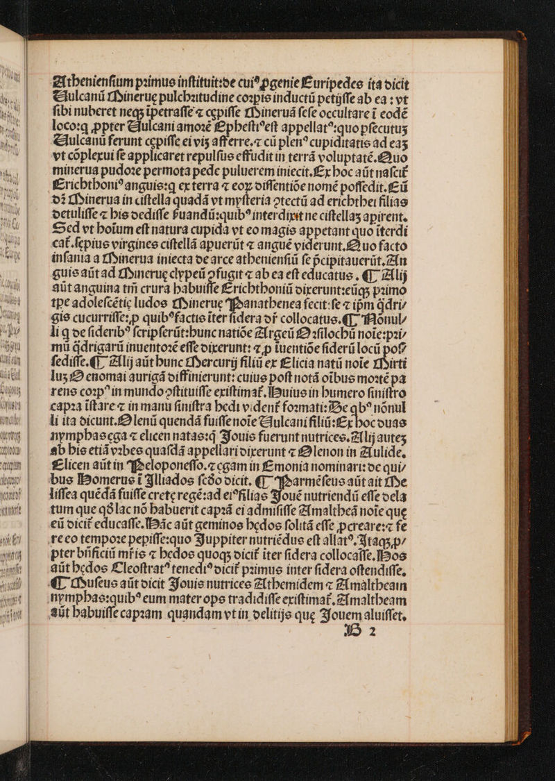 gftbenienfium psimue inftituit:oe cui? paenie £uripedce ít bicit Mt; €iulcani rfsinerue pulcbzitudine copie inducti petüffe ab ea : vt TN fibi nuberet neqs ipetraffe« cpiffe rfsineruá fefe occultare i eodé w4 | lecom ppter &amp;lulcaniamo:é £pbefti^eft appellat?:quo pfecutus &amp;. | €Mlcanüferunt ccpiffe eivis afferre. cii plen? cupiditatis ad ea5 4 vt coplerui fe applicaret repulfue effudit in terrá voluptaté.uo M mirerua pudoze permota pede puluerem iniecit. £x boc aüt nafci£ Mis Kricbtboni?anguie:q ex terra « eoz oiffentíóe nomé poffedit.f£ i SIM 01 rhsinerua ín ciftella quadá vt myfteria otectü ad ericbtbei filias epe octuliffe « bie ocdiffe fuandii:quib? interdit ne ciftellas apirent. CUM £5cd vt boium eff natura cupida vt eo magie appetant quo iterdi NI cat.fcpiue virgines ciftellá apuerüt « angué viderunt.£ uo facto AK infanta a rfoinerua iniecta oearce atbenienfiü fe pcipitauerüt,Zfn guieaütad rfsinerucclypeü ofugit « ab ea eft educatus , €T; zilij ^| seütanguina tmi crura babuiffe f£ricbtboniii oixerunt:eüqs piimo lied tpe adolefcéticludoe rfsinerue 4fpanatbenea feat:fe z ipm ddri/ i| €iecucurrifiezp quib?factieiterfidera or collocatue.€T, Tonul/ P^| ligoefiderib? feripferüt:buncnatióe Zirgeü £2 sfilocbü note:pzi bg mi ddrigarü inuentosé effe oicerunt: z p iuentióe fiderülocü pof? Wür| . fediffe.Gi, Zllijautbunc tfsercurij filiü ex f£licia natü noie Yfsirti T lus; enomai aurigá oiffinierunt: cuius poft notá otbus moxté pa (| renecop^inmundooftituiffe exiftimat.Ibuiue in bumero finiftro Wn | —xapaaiftare« in manu finiftra bedi videnf fosmatizDe qb? nónul wy | —dittaofcunt.£Slenü quendá fuiffenote Clulcanifiliüi:f£r bocouas TU nympbaecega « elicen natae:q Sfouie fuerunt nutricec.Z1lij autes tQ» | sbbisctidvibeequafdá appellarioirerunt « £9lenon in Ziulide, quom £ licen aütín focloponeffo.z cgam in f£monia nominari: oc qui/ kw | busBomeruei3jlliados fcGooicit. €T; Mbarméfeue aütaít rfve ww | —liffeaquédáfuiffe creteregé:ad ei^filiae Sfoué nutriendi effe ocla quit | tumqueqólacno babuerit cap: eiadmififfe Z&amp;maltbeá noie que | €üoicit educaffe.IDác aüt geminos bedos folitá effe pereare:z fe (E) |. .reeotempozepepiffe:quo Suppiter nutriédue eft allat?/taqs,p/ wm pterbhficiimrie « bedoe quoqs oicit iter fidera collocatfe.IPos «mft | sütbcdos £Cleoftrat^ tenedi?oicif pimus inter fidera oftendiffe, owl | «Do ufeucaütoicit 3fouis nutricee Z(tbemidem « Ztmàltbeaim (t| .nympbae:quib? eum materope tradidiffe exiftimat, Z[maltbeam aw] S5tbabuiffecapsam quandamvtin oclítije que e aluiffet,