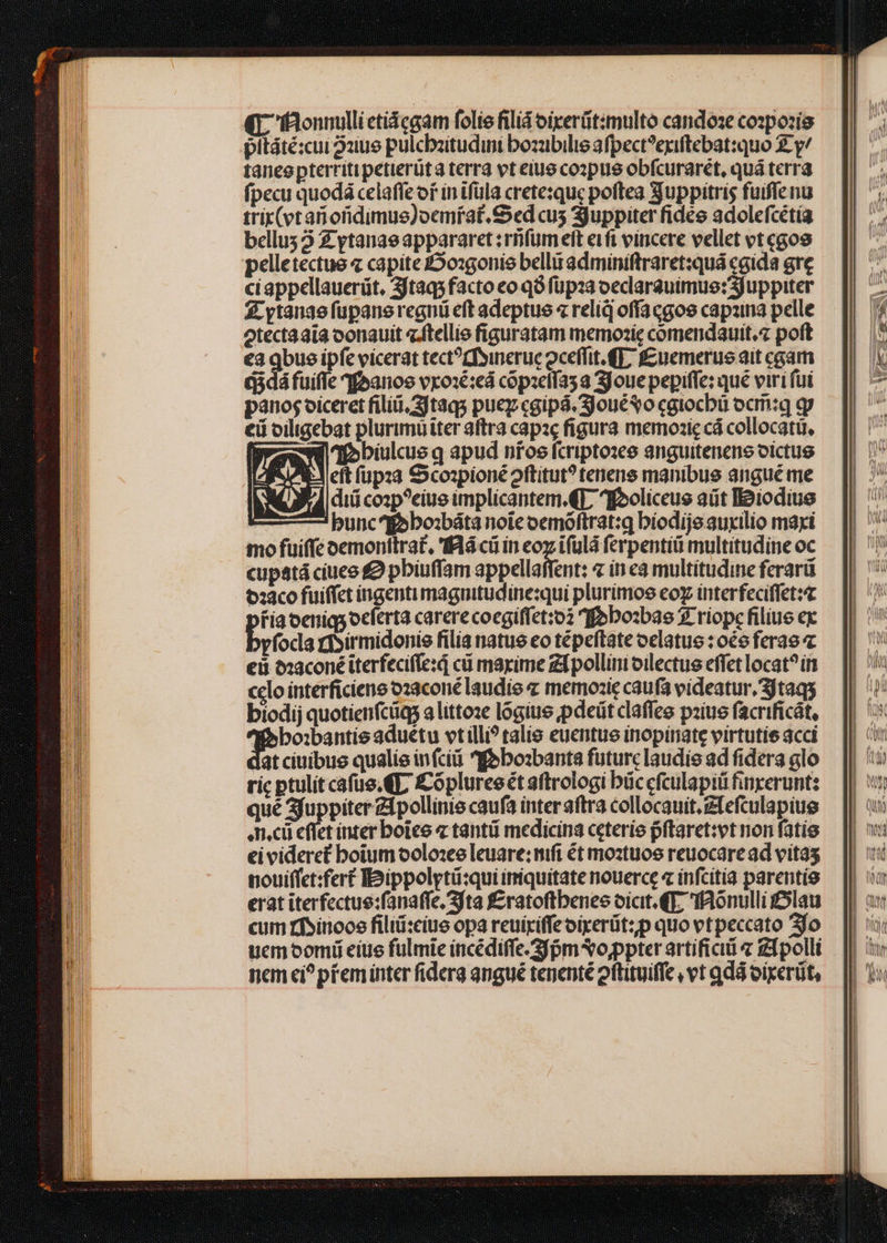 qr 'faonnullictiácgam folie filiá oixerüt:multo candose cozpozie pltáté:cui 2zue pulcbzitudini bozubilis afpect?exiftebat:quo X y/ taneepterritipetierüta terra et eius copus obfcurarét, quá terra fpecu quodá celaffe of in tfüla crete:quc poftea Suppitris fuiflenu trix(vtanoridimus)oemrat. Sed cus Suppiter fidee adolefcétía bellus 2 £ ytanaeappararet :rfümett eifi vincere vellet vt egos pelletectue « capite £oxgonio bellit adminiftraret:quá cgida gre ciappellauerüt, 3jtaq5facto eo q9 füpza oeclarauimue:3juppiter £ ytanaefüpane regni eft adeptus 4 reli ofíacgos capzina pelle otecta aia oonauit z.ftellie figuratam memozic comendauit.z poft €a qbus ipfe vicerat tect?tfyineruc oceffit. €], f£uemerue ait cam d3dá fuifle qfoanos vxo:é:eà copzeífas a joue pepiffe: qué viri fui panos oiceret filii, 3jtaqs puey cgipá. SjouéSo caiocbü ocriiq gy eii oiligebat plurimü iter aftra capazc figura memozic cá collocatü, sei nbiulcus q apud nios fcriptoxce anguitenene victus i^ eft füpza S cospioné oftitut? tenens manibus angué me diii cosp?ciue implicantem.€17 ^Iooliccue adt Ipiodius —7 bunc iobo:báta noie oemóftrat:g bíodije auxilio maxi mo fuiffe oemontlra£, lá cü in coy ifulá ferpentiü multitudine oc cupatá ciuee £9 pbiuffam appellaffent: z in cà multitudine ferarü t2aco fuiffet ingenti magnitudine:qui plurimos coy interfeciffetz pre oerniqs ocferta carere coegiffet:o2 ffobozbae $. riopc filius ex víoca risirmidonie filia natue eo tépeftate oelatus : oo ferao eii &amp;aconé iterfecife:d cü marime zLpollim oilectue effet locat? in celo interficiene o23coné laudie « memozie caufa videatur, 3jtaqs biodij quotienfcüqs a littoze logiue pdeüt claffes pziue facrificát, boibantis aduetu vtilli? talis euentue inopinate virtutie acci atciuibus qualie infcii «feboabanta futurc laudis ad fidera glo ric ptulit cafue.€L £Cópluree t aftrologi büccfculapiü finperunt: qué 3fuppiter Zfpollinis caufa inter aftra collocauit. zfefculapiue mci eflet inter botes 7 tantüi medicina ceterie pftaret:vt non fatis ei videret boium oolo:ee leuare: mft ét moztuos reuocare ad vitas nouifíct:fert IDippolytü:qui imiquitate nouerce « infcitia parentio erat iterfectue:fanaffe.3fta f£ratoftbenes oicit. €T, IAonulli lau cum rfsinoce filiüi:cius opa reuiriffe oirerüt:p quo vtpeccato 3fo ucmoomü eite fulmie incédiffe. 3f pm vo,ppter artifici « [polli nem ei? pfeminter fiderg angué tenenté eftituiffe vt qdá oixerüt,