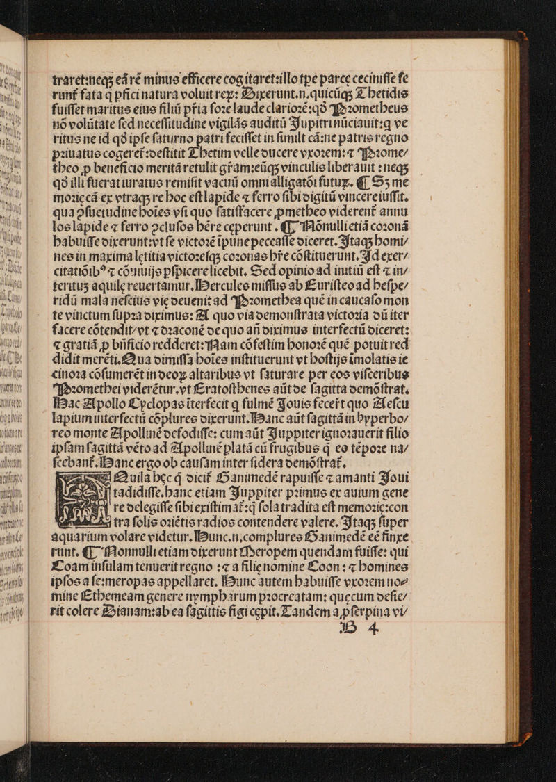 traret:ineqs eáré minue efficere cog itaret:illo tpe parce ceciniffe fe run£ fata q pficinatura voluitrez: £rperunt.n.quicüqs £ betidie fuiffet maritue eiue filiü pfía fozelaudeclariozé:qó qo:0retbeue nó volütate fcd neceflitudine vigiláe audità Sjupitrinüciauit:q ve ritus ne id qà ipfe faturno patrifeciffet in fimilt cá:ne patrieregno pziuatue cogeret:oeftitit Z betim velleoucere vxozem: ^fo:ome/ tbeo p beneficio meritá retulit gFam:eüq; vinculíe liberauit : neqs q9 illi fueratiuratuo remifit vacuti omnialligatói futug. €] €ó5 me tmo:iccá ex vtraqs re boc eft lapide « ferro fibioigitü vinicereiuffit. qua ofüctudineboies vfi quo fatiffacere pmetbeo viderent annu loslapide « ferro oclufoe bére ceperunt . €T, fidonullictid cozoná babuiffe oirerunt:vt fe victozé ipunepeccafle oiceret. 3ftaqs bomi ncein maxima lctítíavictozefqs cozonae bre coftituerunt. dd exer; citatioib? z couiuije pfpicerelicebit, Sed opinio ad initiü eft « in feritus aquilereuertamur.Ierculee miffue ab £uriteoad befpe/ ridi mala nefcítie vic ocuenit ad ^4foxometbea qué in caucafo mon te vinctum füpza otrimus: 2T quo via oemonftrata victozia oü iter facere cótendit^vt c o2aconé oc quo an oixímus interfectü oiceretz &amp; Gratid p brficio redderctz taam cófeftim bonoxé qué potuit red didit meréti.£3ua oimiffa botes inftituerunt vt boftije imolatie ie cino1 cofumerét in oco altaribue vt faturare per eoo vífceribug ^f»:ometbei eiderétur.vt f£ratoftbenes aütoe fagitta oemóftrat, iac Zfpollo ££pclopae iterfecit q fulmé 3[ouie feceit quo Zfefcu lapiuminterfectü copluree oixerunt.I93nc aiit fagittá in Pyperbo/ rco monte Z[pollinéocfodiffe: cumaüt Sjuppiter ignozauerit filío ipfamfagittá vétoad Zfpolliné platá cü frugibus d eo tépoze n3/ fcebant.IDancergo ob caufam inter fidera oemotftrat. mw £ uila bcc d oicit fOanimedé rapuiffe « amanti 3foui hT tadidiffe banc etíam Sfuppiter pzimus ex auium gene B3 reocegiffefibieriftimat:q folatradita eft memosic:con iiA ^. tra folis osiétie radios contendere valere. 3ftaqs fuper aquarium volare vidctur. Iunc.n.compluree £5animedé eé finxe runt, €«E. fAonnulli ctíamoirerunt YTeropem quendam fuiffe: qui E£'oaminfulam tenueritregno :« a filienomine Coon : « bomines ipfo (e:meropas appellaret. É3unc autem babuiffe exozem noz mine fztbemeam genere npmpbarum pzocrcatam: quecum oefíe/ rit colere £íauam:ab ea fagittie figi cepit.Zandem a pferpina vv J5 4. 4