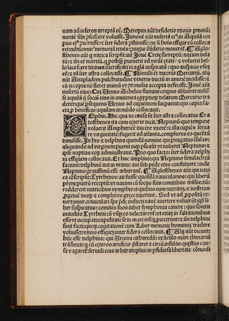 uamadinferoe arreptá ec, ffseropen aütoefiderio vrozie pmotü: mozté fibiofcifcere voluiffe/Sjunioné aüt mifertá ci^tin zlquilá coz pus ci? oucrtiffe:« iter fidera oftituific: ne fi bote effigie eü colloca ret:nibilomin?memozíá tenée:2iugie Gfiderio mouerct. €f zlalo: ftbeneo aüt q uaxica fcrípfit:ait joué Crete fürreptü: narum oela tü:z ibreénutriti.q poftq3 puenerit ad virilé ctaté/ voluerit bel/ lolacefceretitanae:facrificátieiagla aufpicatá : quo aufpicio vfus cé: eá iter atra collocaffe.€E TRonulli ét oixcrüt rfsercurii. alij 9üt Zinapladem pulcbzitudine venerie ouctii in amoxé inciditfe:« cij ei copia nó fieret animü vt otumelia accepta oefeciffe; Sfoué aüt rifertü eiue:fcus Cdenue £f cbeloo flumineco:pue ablueret mifif/ feaquilá q focii eiue in amitenea cayptiog oclatum tf»ercurto tr3 deret:qué pfequene Clenue ad cupientem fui puenit:qui copia fa/ cta,p beneficio aquilam in müdo collocauit. | Xpezw f£ipbin. Iiic qua occsu(afit iter aftra collocatue É£ra Hl VN toftbenee ita cum ceteris oicít.'fAeptunti quo tempose X AN voluerit Zimpbitricé oucere vxose:« illa cupiée ferua fib dll re virginitaté:fugeritad atlanta.compluvee eo quefitü oimififfc, 3fn bis z oelpbina quendá nomine qui puagatueitfulae: aliquando ad virginem puenit eiqs pfuafit vt nuberet Beptuno:z ipfe nuptiae coz adminiftrauit.^f»20 quo facto: iter fidera oelpbi ni effigiem collocauit.f£ t bec amplius:qui ffaeptuno fimulacbzü faciuntzoelpbini autin manu: aut füb pede eiue confüituere : inde BM|eptuno gratiffimü effc arbitrant. (f, Zlgloftbenes aüt quinaxi ca cofcripfit:g- yrrbenoe ait fuiffe quofdá nauicularioe: qui liberü pfem:pucrü receptü:vt naxum cü foco füie comitibue tráfuectiz redderent nutricibue nympbie:a quibue eum nutritus. noftrizin ;paenié oco « compluree greci oiretunt. €ed vtad ppofitü re. uertamur.nauiculari fpe pde inducti naué auertere voluerüt:qó li ber fufpicatue: comites fuos iubet fpmpbonia catiere : quo fonitu inaudito £ yrrbenicü vfqs eo oclectarenf;vt etía5 in faltationibus effentoccupati:cupiditate fein mari infcjjpieceruntzz ibi oelpbini fünt facti:quoy cogitationé cum Liber memozic bominus tradere voluifíct:zoniue effigies inter fidera collocauít. €]; zllíj at oicunt: büc effe oclpbína: qui £(rtona citbaredü: exficulo mari tbenariit tráfücxit:g cü ccteroeartificio pftaret círciinfulae queftue cau/ fa vagaret:feruuli ciue arbitratisplue ín pfidiofa libertate cómodi