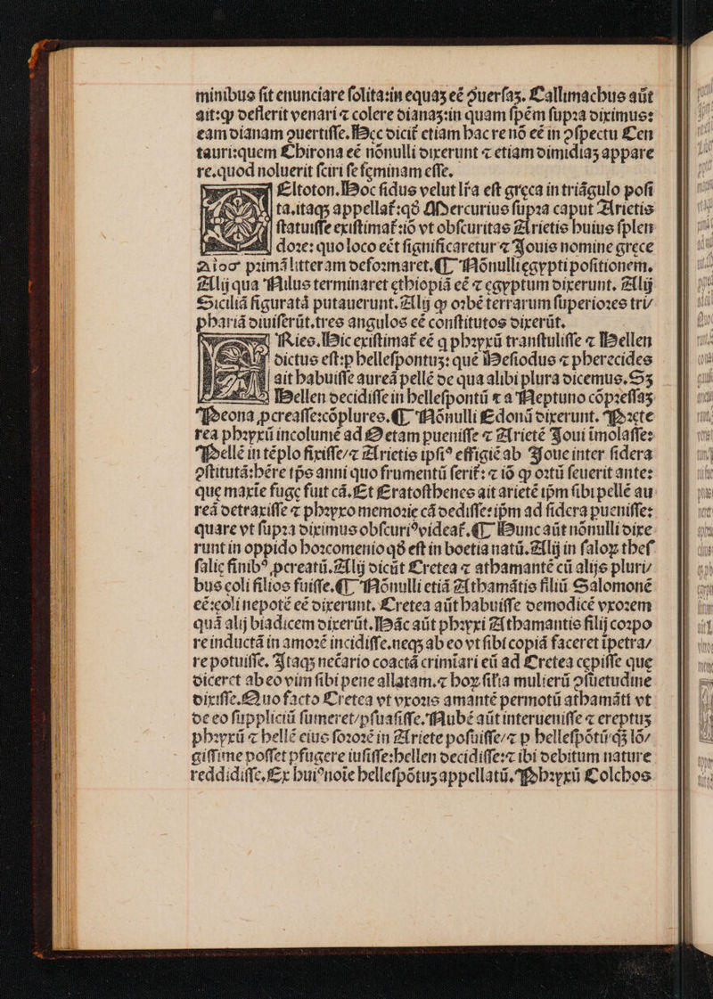 minibus fit enunciare folita:in equas eé ouerfas. fCallimacbue aüt 3it:qy ocflerit venari« colere oíanas:iu quam fpém füpoa oirimue: eamoianam ouertiffe. Bcc oicit etiam bacrenó e in ofpectu fen tauriquem £birona eé nónulli oiperunt « etíamoimidias appare re.quod noluerit fciri fefcminam effe. yc Eltoton.IBoc fidus velut li'a eft areca in tríágulo pofi 4. X ta,itaqs appella£:q3 QfSercuriue fupza caput ZÁrietis CENA ftatuiffeexiftimat:o vt obfcuritae Zlrietie buiue fplemn Brass doze: quoloco ect fignificaretur « 3jouie nomine grece Zoo pimálitteramoefosmaret. (T; fAonullicayptipofitionem, Zl qua 'fBilus terminaret ctbiopiá eé c csyptum oiceruut, Zílij €5icilid figuratà putauerunt.zili q» o2béterrarum füperio:es tri/ pbarid oiuiferüt.tres angulos cé conftitutos oírerüt. ze Iieo.lDic exiftimat eé q pbayrü tranftuliffe « IDellen &amp;f oictue eft:pbellefpontus: qué l2efiodue « pberecidee 2974 ait babuiffe aured pellé oe qua alibi plura oicemue. 5 DIE 24£945 TDellen oecídiffein bellefpontii t a 'IBeptuno cópzeffas [oeona pcreaffe:cópluree. (E fonulli £doni eixerunt. ^f»:cte rea pbiyrü íncolume ad £9 etam pueniffe Z(rieté Sjoui imolaffez Ibellé in téplo fixiffe/z Zirietio ipfi? effigiéab 3joucinter fidera oftitutá:bére tpe anni quo frümentü ferit: io qp oztü feuerit ante: que marte fugc fuit cd. J£ t f£ratoftbenee ait arieté ipm (bi pellé aur reá octraxiffe c pbzyro memonzie cáoedifferipm ad fidera pucniffe: quare et füpza oiximusobfcuri?oideaf. 4L IBuncaüt nónulli oixe: runt ín oppido bo:comerioqé8 eft ín boetia nati. Zílij in faloz tbef falic finib? pcreatü.Z1lij oicit £Cretea « atbamanté cü altje pluri bus coli filios fuiffe.€T, tfaouulli eti 9(tbamátie fili € alomoné cé:colinepoté e oixerunt, £ retea aütbabuiffe oemodicé vrozem quá alij biadicem oírerüt.IDácaüt pbiyri Zftbamantie filij cozpo reinductá in amozé incidiffe.neqs ab eo vt fibi copid faceret ipetra/ repotuiffe. 1taqs necario coactá crimtari ed ad £&amp;retea cepiffe que oicerct abeovimfibipeneallatam.« boy fiia mulieri ofüetudine oiriffc. f£ uo facto ÉCretea et orones amanté permotü atbamátt vt oc eo füppliciá fümeret/pfuafiffe.flubé aüt interueniffe « ereptus pborrü « bellé eiue fozoze in Zfriete pofüiffe/« p bellefpótiqs l6/ giffime poffet pfugere iufiffe:bellen oecidiffe:z ibi oebitum nature. reddidiffc £r bui?noie bellefpotus appellatü.fob:yxü i£olcboe