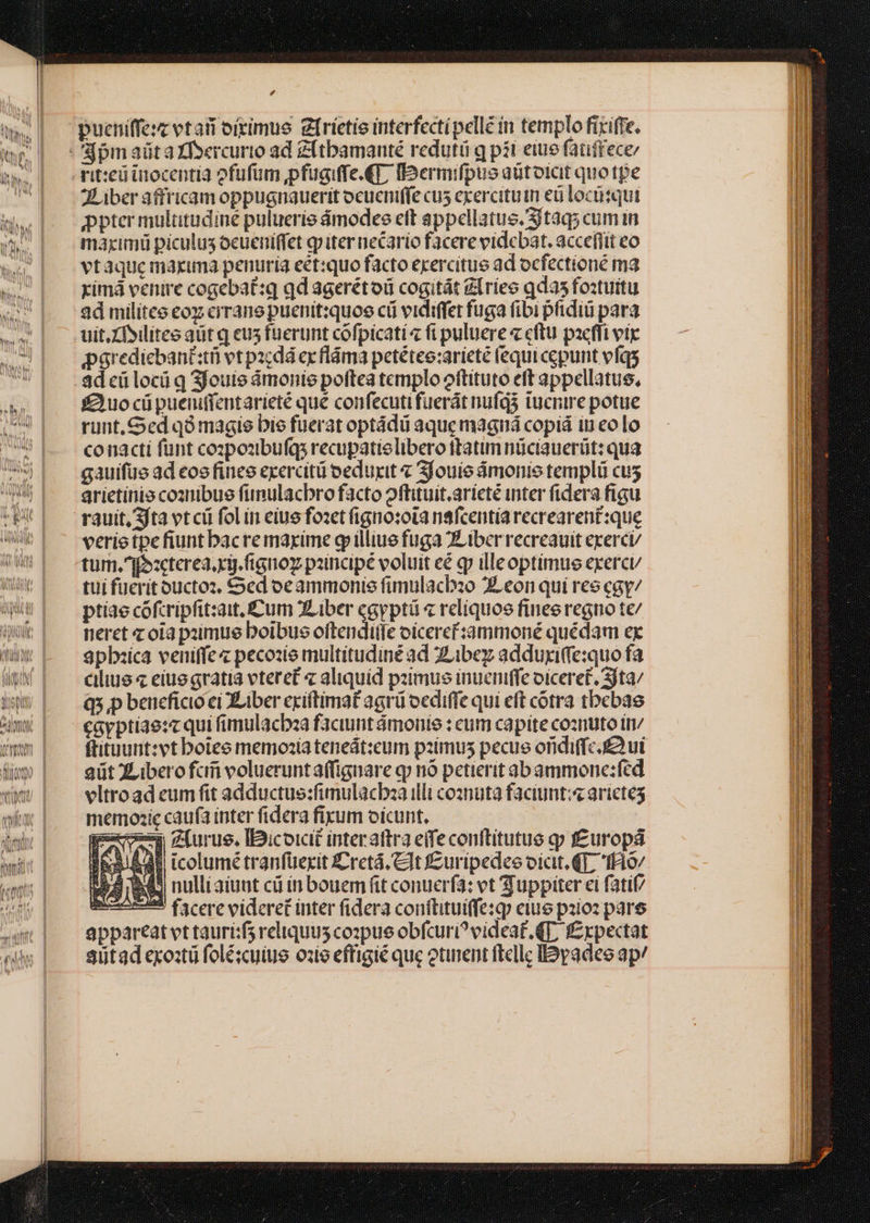 TR LE $e pucniffesz vtar oirimue gfríetie interfecti pelle in templo ficiffe, rit:eüinocentia ofufum jpfugiffe.€], IbDermifpus aütoict quotpe JLiber affricam oppugnauerit ocueniffe cus exercituin eu locüsqut ppter multitudiné pulueríe ámodee eft appellatus. Sjtaq; cum in maximi piculus ocueniffet qp iter necario facere videbat. accefiit co vtaque maxuma penuria eet:quo facto ecercitus ad ocfectioné ma yimá venire cogebat:q qd agerétoü cogitát Zlries qdas foztuitu ad milites eoz cirane puenit:quoe cii vidiffet fuga fibi pfidiü para uit.Xfyilitee aüt q eus fuerunt cofpicati « fi puluere « cftu pacfli vtr parediebanisti vt pacdá ex fláma petétee:ariete (equi cepunt efqs fuo cüpueniffentarieté que confecutifuerát nufg3 tucnire potue runt, Sed q9 magie bie fuerat optádii aque magná copiá in eolo conacti fünt cozpozibuíqs recupatielibero ftatim nüciauerüt: qua gauifue ad eos fines exercitü eduxit « Sfouie ámonie templü cus arietinio coanmibue funulacbro facto oftituít.arícté inter fidera figu rauit, fta vt cü fol in eiue fozet igno:ota nafcentía recrearent:que verie tpe fiunt bacremayrime g illius fuga ZLiber recreauit exerci/ tum.jozcterea xig. fignoz paincipé voluit eé qr illeoptimus exercu/ tui fucrit ouctoz, Sed oe ammonis fimulacbzo 2Leon qui ree cay/ ptiae cofcripfit:ait. Cum XLiber cgpptü « reliquoe finee regno te/ neret z oia paimue boibus oftenditfe oíceref:àámmoné quédam ex 3pbxica veniffe« pecozie multitudiné ad ZLibez adduyiffe:quo fa cilius eiuegratia vteret « aliquid paimus inueniffe oiceret. Sita/ Q5,p beneficio ei XLiber cciltimat agrü oediffe qui eft cotra tbebae cayptiae:c qui fimulacbza faciunt ámonie : eum capite cosnuto in ftituunt:vt boteo memozia teneát:cum pzímus pecue oridiffcu ut aüt XLiberofcii volueruntaffiguare qp nó petierit abammone:fed vltroad eum fit adductus:fimulacbza illt coznuta faciunt; arictes memozic caufa inter fidera fixum oicunt. geom zfurue. Iicoicit interattra eife conttitutue qp f£urops Pha Ads icolumé tranfüexit Cretá, Clt J£uripedes oicit. (T, Hio/ $2 A. nulliaiunt cá ín bouem fit conuerfa: vt Tuppiter ei fatif/ mcn facere videret inter fidera conilitui(fe:qp eius palo: pare appareat vt taurisf3 reliquus copue obfcuri? videat. T, f£xpectat siitad exo:tü folézcuiue ozie effigié que otinent ftelle lyadee ap/ .