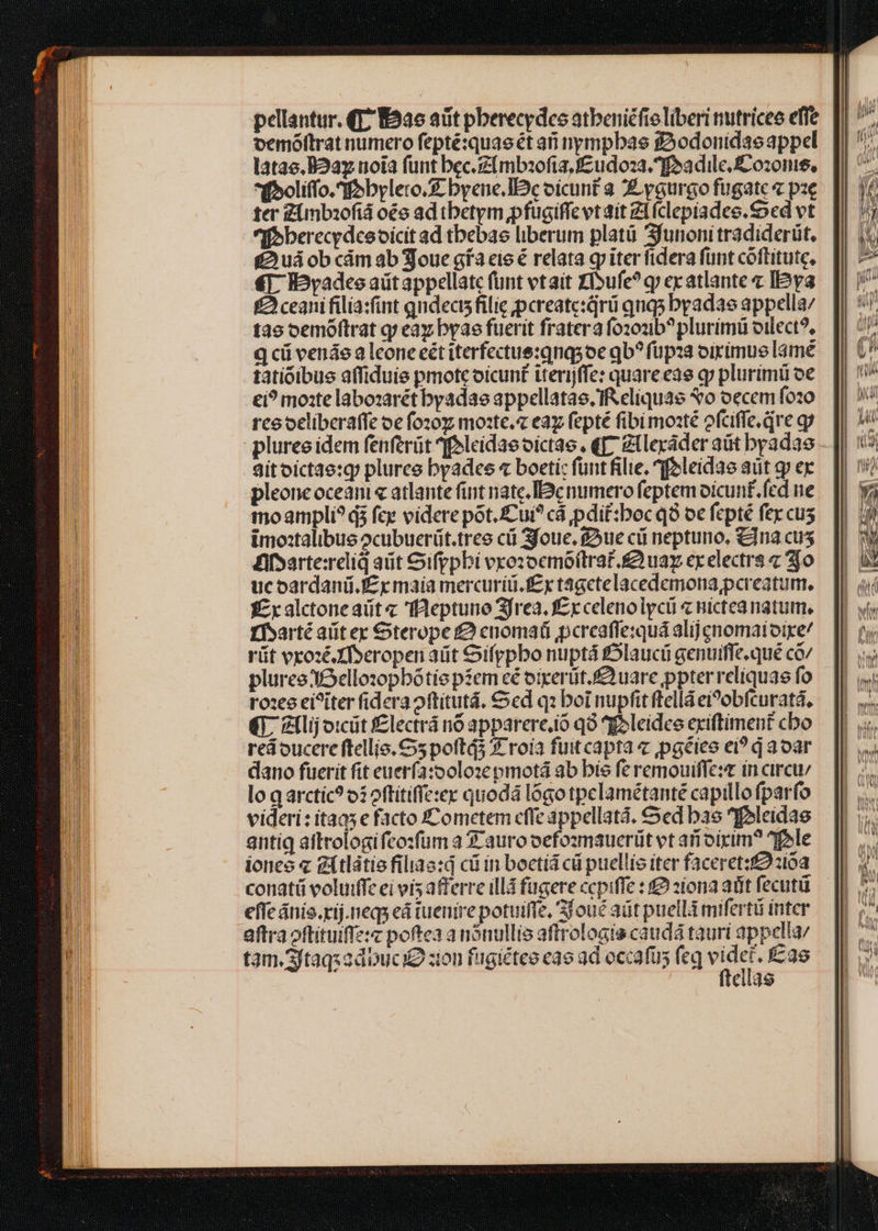 pellantur. (T7 E526 aüt pberecydco atbeniéfio liberi nutricee effe vemóftrat numero fepté:quaeét ari nympbas fAodonidasappel latae. B2ay uoia funt bec.Zlmbaofta,cudo:za. ff»a dile, ozone, *ff»oliffo.fobylero. byene. Ic oicunt à Z ygurgo fugate« pze ter Zimbzofiá oo ad tbetym pfugiffe vt ait ZL(clepiadee. Sed vt n berecedceoicit ad tbebas liberum platü Sfunonitradiderüt, fui ob cám ab Soue gfa eie é relata qp iter fidera funt cóftitute, €T. IPyadeeaütappellatc funt vtaít XI»ufe? qj ecatlante « IPya £2 ceani filia:fint qudects filie ;pcreateiqrü quq5 byadae appella/ tao oemóftrat q; eaz byae fuerit frater fozoub? plurimü oilect?, q cü venáe a lcone eét iterfectus:qnqsoe qb? füpza oirimue lame tatióibus affiduis pmotc oicunt iterijffe: quare eae g plurimü oe €i? mo:te labozarét byadae appellatae. IReliquae vo oecem fozo rceoeliberaffe oe fo20z mote. ea fepté fibi moaté ofciffe qve g pluree idem fenferüt feleidae oíctae . q[7 Ztleráder aüt byadas - Sitoictae:g plurce byades « boeti: funt filie, ^foleidae aüt g ex pleone oceani« atlante fint nate. Bc numero feptemoicunt.fed ne moampli? d fce videre pot. Cui? cá pdit:boc q9 oc fepté fex cus imo:talibus ocubuerüt.tres ci Sfoue. ftue ci neptuno, &amp;lna cus difsarte:relid aüt Gifppbi vxozocmó(traf. £2 uay ex electrs z jo ucoardani.J£y maia mercuriü.f£y tágctelacedemona,pereatum, zx alctoneaüt« fleptuno Sfrea. £x celenolycü « nictea natum, ffsarté aliter Oterope f cuomat pereaffexquá alij enomaioire/ rüt vxozéXf»eropen aüit Oifppbo nuptá £5laucii genuiffe.qué có pluree XO ello:xopbótiepíem cé oixerüt.£uare ppterreliquae fo rox ei?iter fidera oftitutá. Sed q: boi nupfit ftellá eiPobfcuratá, €]. Zllij o:cüt f£lectrá no apparere.io qo ^foleidce exiftiment cbo red oucere ftellio. 5 poftá5 3- roía fuitcapta c ,pgéies ei? q aoar dano fuerit fit euerfa:ooloze pmotá ab bis fe remouiffe:r in circu; lo q arctic? o: oftítiffe:ex quodá lógo tpclamétanté capillo fparfo videri: itaa5 e facto ZCometem cffe áppellatá. Sed bas IPleidae antig attrologifeo:füm a Scauro oefommaueriüt vt arioirim? ^f»le ione « gitlátie filiaa:d cü in boctiá cü puellis iter faceret: 210a conati voluiffe ei vís a£ferre illá fügere ccpiffe : £2 2iona adit fecutü effc ánio.rij.neqs eá tuenire potuiffe, joué adt puell mifertü inter aftra oftituiffe:c poftea a nonullis aftrologis caudá tauri appella tam.3ftaqxadbuci zion fagiétee cao ad occafus feq € Éas ellas