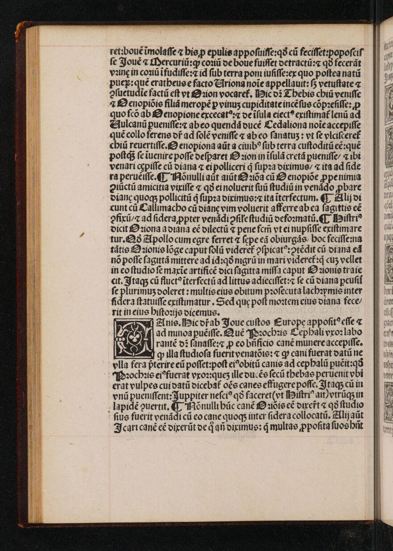 ret;ibouc tmolaffe z bie;p epulisappofüuiffe:qó cü feciffet:popofcif fc joué « £fyercuriii:gy coziti oe bouefuiffet oetracti:« qà fecerát vine in coaiü tfudiffe: id füb terra poni iufiffezey quo poftea natü puey:qué eratbeue e facto Clriona noie appellauit: f vetuftate 7 efüetudie facti eft vt £:ion vocaret, Dic oi Z bebie cbiü veniffe 4 £2 cnopióie filiá meropé p vinus cupiditate incéfüs copzefiffe:,p quo fcó 3b f enopione excecát?:z oc iíula eiect? exiftimat lenü ad elulcanü pueniffe:z abeo quendá oucé £Cedaliona noicaccepiffe quécolloferene of ad folé veniffe « ab eo fanatus : vt fe elcifcere£ cbiü reuertiffe.g enopiona adit a cíuib? füb terra cuftoditüeé:qué poft fc tuenirepoffeoefparet £2 zion in tfulá cret pueniffe/ z ibi veriari cepiffe cü oiana « ei polliceri q füpza oirimue/ « ita ad fide ra perueiffe qf, IRonulliaüt ait 263 cii enopióe ppenimia giüctü amicitia vixiffe z qà ei noluerit füü ftudiü in venádo pbare olanc quoq pollicitü d fupaa oiximue: ita tterfectum, €9, zilij ot «unt cà £allimacbo cá oianc vim voluerit afferreabea fagittie cé efixii/z ad fidera;ppter venádi oie ftudiü ocfo:mati. €f; Ibiftri? oicit £9 :i0na aorama eé oilectü « pene fcr vt ei nupfiffe exiftimare tur. Zipollo cum egre ferret fepe eá obiurgáe; bocfeciffema tátio £21ionie lóge caput folii videret ofpicat?:otédit cü ofana ed nó poffe fagittá mittere ad id:qó mgrü in mari videretd cus vellet in coftudio fe maxie artificé oici fagitta miffa caput I zionte traíe cit. 3ftaqs cii fluct?iterfecti ad littus adieciffet:z fe cá oíana pcufif fe plurimus ooleret : multieeiue obitum pzofecuta lacbzymis inter fidera ftatuiffe exiftimatur , Sed quc poft moztem ciue otana fece: rit in eiue bifto:jeoicemus. mgcwn zinie.Ibicorab 3foue cuftos f£uropeappofit? effe « : AP f| ad minoa puéiffe. £Qué ^fo:ocbzis Zepbaliverozlabo IN rauté os (anaffe:z p eo biificio cané munere accepiffe. Eoo] cy illa ftudiofa fueritvenatóie: « qj cani fürerat oatü ne ella fera pterire eü poffet:poft ei?obitü canie 3d cepbali puéit:qà CEaochbiie ei?fuerat vxoxques illeoucée fecü tbebae peruenit vbi vnü pueniffent:Sjuppiter nefci? q8 faceret(vt llaiftri^ ait)etrüqs in - lapidé ouertit, € fRónullibüc cané f :i6ie cé otreft « qa ftudio fius fuerit venádi cü eo cane quoq; iuter fidera collocatüó, Zllijaüt f can cané cé oixerüt oe d afi oiximue: d multae ppofita füos brit EN