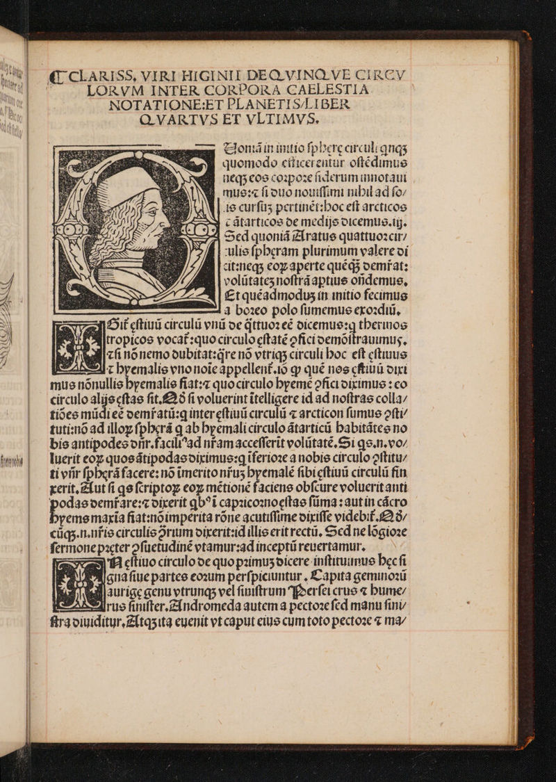 €. CLARISS, VIRI HIGINII DEQ.VINQ.VE CIRCV * LORVM INTER CORPORA CAELESTIA NOTATIONE:ET PLANETI S/LIBER Q.VARTVS ET VLTIMVS5. mx clon inintiofpberccirculi qnas 9B quemodo eiicerentur oftédimue $8 ucqscoocoipoze iderumimotaui W mue:« frouo noudfimi nibil ad fo || i6 curfus pertinét:boc eff arcticoe 2x cátarticos oe medije otcemus.tig. | Sed quoniá Zíratue quattuozcir/ Ir :ulie fpberam plurimum valere oi dtinegs eoy aperte quég5 oemrat: 4 B volütatesnoftráaptius oridemue, A r7 2 4| f£tquéadmodus tii initio fecimus SN ———— 74 4 baeo polo fümemus exozdiii, 2 zz] cftiui circulü vni oe qttuoz eé oicemue:q tberiuog 2 aitropicoe vocat:quo circulo eftaté ofici oemóltrauumus, lici nónemooubitat:qre nó vtriqs circuli boc eft cftiuue ABS IEz bremalis enonoicappellent.io g qué nos cftiuü viri mue nónullis bremalie fiat:z quo circulo breme oficioiximus : co circulo alijecftae fit.£26 fi voluerint itelligere id ad noftras colla; tióee müdieé oemfatü:q inter eftiuü circuli « arcticon fumue ofti/ tuti:ióad illoz pbxrá q ab bremalicirculoátartícü babitátee no | bieantipodesorir.facili'ad nramaccefferit volütaté,&amp;i go.n.vo/ wu! lueriteozquoedtipodasoiximue:q iferioze a nobis círculo oftitu/ Il — | tivfirfpberáfacere: no imeritonrus byemalé fibicftiuü circulü fin |i xerit. Zíut fi qe (criptoy eo métioné faciene obfcure volueritanti Jl p oemfare:s oirerit qb?i capzicoanocftae füma : aut ín cácro yememaria fiat:noimperita rone acutiffime oixiffe videbif. f£ G/ cüqs.nafie circulis rium oixerit:id illis erít rectü, cd ne lógioze fermonepacter 2füuetudiné etamur:ad inceptü reuertamur. remi ctiuocirculooequopaimusoícere inftitumue becfi ; , Y * guaftue partee eozum perfpiciuntur , Éapita gemino2ü billaurige genu vtrunqs vel fiuiftrum perfi crus « bume/ Bis AA rue finfter.Zindromeda autem 3 pectozefed manu finv fra oiuiditur.Zítqsita euenit vt caput eiue cum toto pectoze ma/ pa