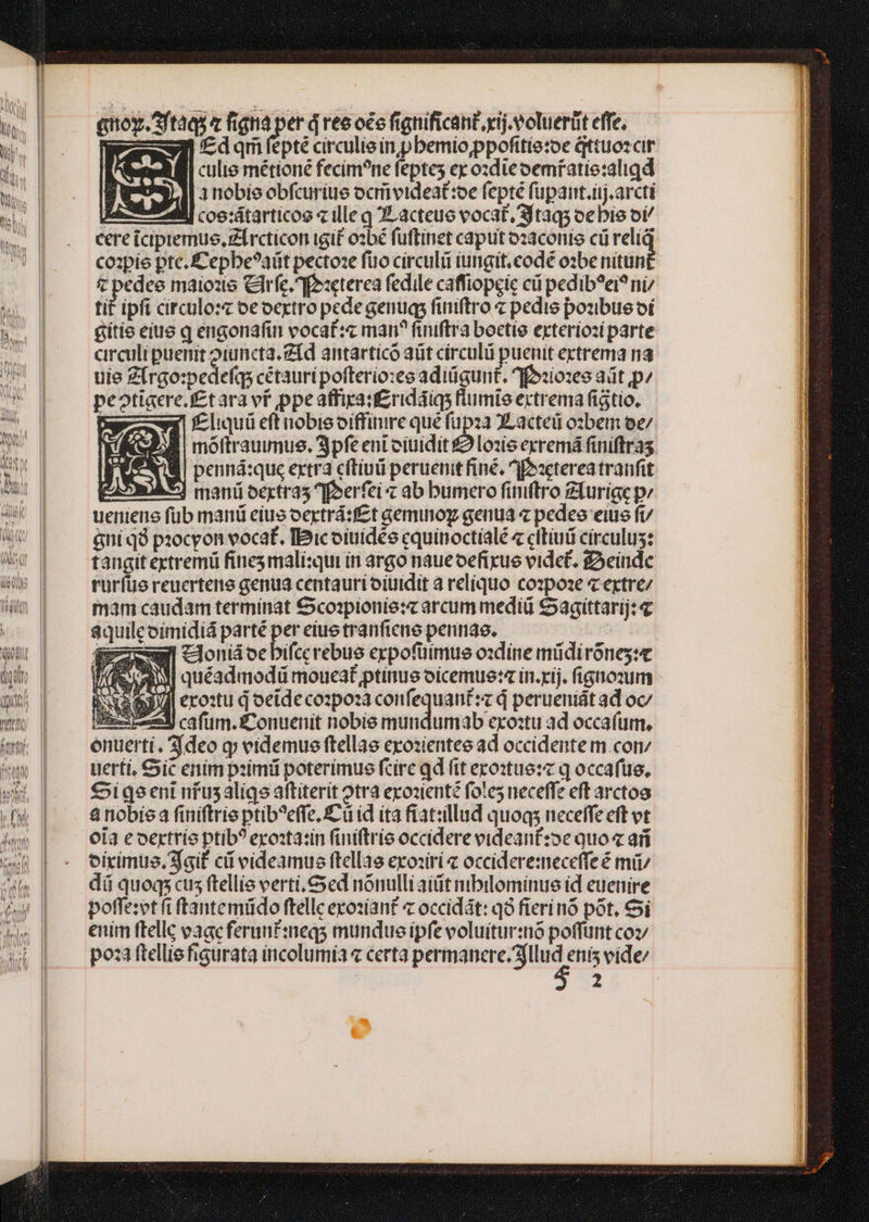 i. dA! [d Mia Al WS ame OM Mete ule A qnoy.ftàas « figna e ires oée fignificant xij. voluerüt effe. s f£dqm fepté circulie in pbemio,ppofttie:oe qttuozcir culie métioné fecim?ne feptes ex o:die oemfatie:aligd 3nobie obfcuriue oc videat:oe fepté fupant.ij.arcti coe:átartícoo « ille g JL acteue vocat, Sjtaq; oebis oi cere iciptemus, Zi rcticon igit osbé fuftinet caput ozaconis cü relig coipie pte. £epbe?aüt pecto:e fuo circuli iungit.codé o2be nitun &amp; nk ee maiozte Ciríc. f:cterea fedile caffiopeic cü pedib?ei? ni tit ipfi circulo:c oe oextro pede genug finiftro z pedis pozbus oi gítie eius q engonafin vocaf:c man? finiftra boctie exterioz( parte circuli puenit oiuncta. fd antarticó aüt círculii puenit ertrema na uie Z[rgo:pedefqs cétauripofterio:xee adiügunt. f foziozes adt pz pe?tigere.t£t ara ví ppe atfira:£ridáiqs fiumie extrema figtio, | f£liquü eft nobis oiffinire que fupza XLacteü o:bem ee/ B moftrauumus. 3pfe eni citiidit £2 Lozis exremá finiftra penná:que extra cítiui peruenit fine, ^fozeterea tranfit FA^] mani oertra5 eerfei « ab bumero fimftro Zturige p: uenieno fub manti eíue oertrá:f£t aemuoy genua « pedes eius fi/ &amp;ní qà procyon vocat, IBicoiuidée cquinoctialé « cltiui circulus: tangit ectremü finesmali:qui in argo naueoefixue videt. SAeindc ruríüe reucrtene genua centauri oiuidit a reliquo cozpoze « extre/ mam caudam terminat Ccoipionie:« arcum mediü Sagittarij: 4 8quileoimidiá parté des ciue tranficuó pennae. : dm uonidoebifccerebue erpofütmue oxdine müdiróneg:e 733 quéadmodü moueat ptinue oicemue:« in.xij. fignozum : y ero:u d oeide cozpoza pese aue d perueniát ad oc/ iEiex unl cafum. £onuenit nobie mundumab erostu ad occaíum. enuerti. deo qj videmue ftellae epozientee ad occidente m. com uerti, ic enim piimü poterimue fcire qd fit ero:tue:z q occafüe, Siqgeeni nfusaligs aftiterit otra exozienté fot!es neceffe eft arcto à nobiea finiftrie ptib?effe, C ü id ita fiat:llud quoq; neceffe eft vt ola e oertrío ptib? exosta:ín (intftrie occidere eideant:oe quo ari oírimus,sfqif cii videamus ftellae erosirí « occidere:meceffe é mii dá quoqs cus ftellis verti. Ced nónulli aiit nibilominue id euenire poffe:et fiftantemüdo ftelle exoziant « occidát: qó fierinó pot. 6i enim ftellc eaacferunt:neqs mundue ipfe voluiturió poffünt coz poza ftellie figurata incolumía « certa permanere. ?fllud enis vide/ 2 a E, (Res
