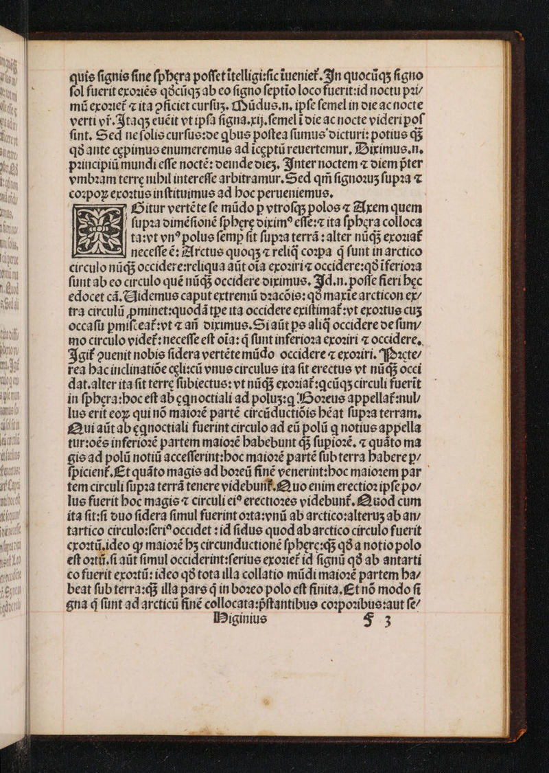 quie fignie fine (pbera poffet ttelligisfictueniet. 3n quocüqs figno fol fueritexoziée qàciiq5 ab eo figno feptio locofuerit:id noctu pzt/ mü exo1tét 4 ita oficict curfus. tSüdus.n. ipfe femel in ote ac nocte verti of. 3jtaqs euéit vt ipfa figna.xij. femel toie ac nocte víderipof nt. &amp;ed nefolis curfüe:oe qbus poftea (ümus oicturi: potius d$ q8ante cepimuoenumeremus ad icgptü reuertemur, yDiximus.n, vmbzam terre nibil íntercffe arbitramur. ed qii fignoau fupza « copo exo:tue inftituimue ad boc perueniemus, TE Bitur vertétefe müdo pvtrofqspolos Zfrem quem EA fupiaociméfioné fpbereoixim? effe:c ita fpbcra colloca Zi S | ta:svt vn? polue femp fit füpza terrá : alter nüd3 exoziat 2e 1| necefle é: zfrctue quoqs« relid cozpa d funt inarctico circulo nidi occidere:reliqua aüt ota exoziri« occidere:qó iferioza fuit ab eo circulo qué nds occidere oigimus, 3jd.n. poffe fieri bec edocet cá. Cfidemue caput extremü o2acóío: qo maxiearcticon ex/ tra circulü pminet:quodá tpe ita occidere exiftimat:vt epoztue cus occafü pmifcea£:et ai oiximus. S iatit pe aliq occidere oe fün mo circulo videt: neceffe eft oia: d fünt inferíoza eosiri « occidere, Sfgif ouenit nobis fidera vertétemüdo occidere « exoziri. ffoxcte/ rea baciuclinatioe celiscá venue circulus ita fit erectus vt nád$ occi dat.alter ita fit terre fübiectue: vt nüd$ exoziat:qcüqs circuli fuerit in fpbera:boceft ab cqnoctíali ad polus:q J02eus appellat:nul/ lue erit eoz quinó matoxé parté circáductióis béat füpza terram, £uiaütabeqnoctiali fuerint círculo ad ed poli q notius appella tur:oés inferiozé partem maíosé babebunt d3 fupiozé, « quáto ma &amp;iead polü notíü accefferint:boc maiosé parté fübterra baberepz fpicient.f£t quáto magie ad boseü fine venerint:boc maiozem par tem circuli fupza terrá tenere videbunt. uo enim erectio: ipfe po/ lus fuerit boc magie « circuli ei? erectiozeo videbunt. Quod cum íta fit:fí ouo fidera fimul fuerint osta:vniü ab arctico:alterus ab am tartico circulo:ferí?occidet : id fidus quod abarctíco círculo fuerit croztü,ideo qj maiozé bs circunductione fpbere:d5 q8 a notio polo eft ostái.f aüt fimul occiderínt:ferius exozief id fignü q9 ab antarti cofuerit eroztü: ideo q8 tota illa collatio müdi maio:é partem ba beat füb terra:á3 illa pare d iti bozeo polo eft firiita.f£tnó modo fi na d fünt ad arctícü finé collocata:pftantibue co:pozibue:aut fe/ IDiginiue 5.3