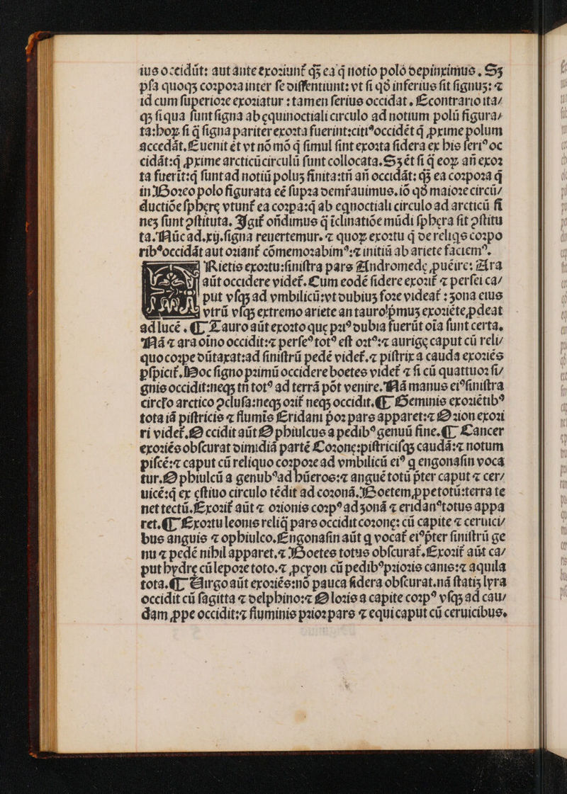 iue oceidüt: autántetyoziuh£ qs ea q itotio poló oepinizimue , €55 pf3 quoqs cozpoza inter feoiffentiunt: vt fi qo inferiue fit fignus: id cum füperioze exoziatur : tamen ferius occidat , f£contrario ita/ q;fiqua füntfigna ab cquinoctiali circulo ad notium poli figura^ ta:;boy fi d figna pariter excozta fuerint:citi?^occidet d prime polum $ccedát, uenit ét vt nó mo q fimul fint exosta fidera ex bie feri? oc cidát:q pxime arcticücirculü fünt collocata. €55 ét fi q eo an exo? tà fuerit:q füntad noti polus finita:tri ari occidát: Q5 ea cozpoza d inJ£o:co polo figurata eé füpza oemfauimus.io qà maioze circü/ ductióefpbere vtunf ea co:pa:d ab equoctiali circulo ad arcticü fi nes funtoftituta. fait oridimue d tclinatióe müdi fpbera fit oftitu ta. ffaücad.xi.figna reuertemur. € quoz exo:ztu d oereliqe co2po rib*occidát aut o2ianf cómemoszabim^:« initi ab ariete faciem?. gl IRietio exostu:finiftra pare fndromede puéirc: gira 'aitoccidere videt. £um eodé fidere exout « perfeica/ put vfqsad vmbilícü:et oubius foze videat : ona eiue M4 A vtri víqsertremoariete an tauro'pmus exoziétepdeat adlucé .4L Z-auroaüteroxo que pai? oubia fuerüt ota funt certa, 'IRiá« ara oino occidit:« perfe?tot? eff o:t?:c aurígg caput cü reli quocoape oütarat:ad finiftrü pedé videf.« piltrira cauda exozite pfpic£.llaoc figno pzimü occidere boetee videt 7 fi cá quattuoz fv anie occidit:meqs ti tot? ad terrá pot venire. fl manus ei?finiftra circro arctico 2clufa:neqs ozif neqs occidit. (E, £Deminie exoziétib? totaiá piftricie « flumie f£ridani po: pare apparet: £2 ziou exoat ri videt. ccidit atit £2 pbiulcue a pedib? genu fine. (T, &amp;ancer exo:xiécobfcurat oimidiá parté £Cozone:piftricifqs caudá:« notum pifcé:c caput cüreliquo cozpoze ad embilicü ei? q engonafin voca tur. pbiulc a genub?ad büeroe:e anguétotü pter caput « cer7 uicé:q ex cftiuo circulo tédit ad coz0ná. JS oetem,ppetotü:terra te net tectü.fE koait aut ozionie cozp?adoná « eridan?totue appa ret.(E f£ xo:uleonie reliq pare occidit cozone: cü capite « ceruici/ bus anguie « opbiulco.fzngonafin aüt q vocat ei?pter finiflrü ge nu pedé nibil apparet. JSoetee totus obfcurat.f£xo1it aüt ca/ putbydre cülepose toto. ,pcyon cii pedib?pziose cante: aquila tota. 4T, Cirgoaüt exozice:mo pauca fidera obfcurat.ná (tatis lyra occidit cii fagitta « oelpbino:« £2 lozíe 2 capite cozp? efqs ad cat dam ppe occidit:z fiuminie palos pare « equicaput cü ceruicibuse